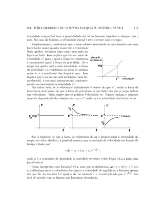 9.3. P ´ARA-QUEDISTA OU BOLINHA EM QUEDA DENTRO D’ ´AGUA 115
velocidade compat´ıvel com a possibilidade do corpo humano suportar o choque com o
solo. No caso da bolinha, a velocidade inicial ´e zero e cresce com o tempo.
Empiricamente, constata-se que o meio oferece resistˆencia ao movimento com uma
for¸ca tanto maior quanto maior for a velocidade.
Num gr´aﬁco, ter´ıamos algo como mostrado na
ﬁgura ao lado. Isso implica que h´a um valor de
velocidade v∗ para o qual a for¸ca de resistˆencia
´e exatamente igual `a for¸ca da gravidade. Se o
corpo em queda est´a a essa velocidade, a for¸ca
da gravidade e a resistˆencia do meio se anulam
entre si, e a resultante das for¸cas ´e zero. Isso
implica que o corpo n˜ao ser´a acelerado (nem de-
sacelerado), e portanto permanecer´a constante-
mente em movimento `a velocidade v∗.
v*
resistencia
força de
mg
velocidade
Por outro lado, se a velocidade inicialmente ´e maior do que v∗, ent˜ao a for¸ca de
resistˆencia ser´a maior do que a for¸ca de gravidade, o que far´a com que o corpo reduza
sua velocidade. Tudo sugere que os gr´aﬁcos Velocidade vs. Tempo tenham o seguinte
aspecto, dependendo da rela¸c˜ao entre v0 e v∗, onde v0 ´e a velocidade inicial do corpo.
v*
0v
v*
0v
v*=
tt t
0v
v v v
Sob a hip´otese de que a for¸ca de resistˆencia do ar ´e proporcional `a velocidade do
corpo, em valor absoluto, ´e poss´ıvel mostrar que a evolu¸c˜ao da velocidade em fun¸c˜ao do
tempo ´e dada por
v(t) − v∗ = (v0 − v∗)e− g
v∗
t
,
onde g ´e a constante de gravidade `a superf´ıcie terrestre (vide Se¸c˜ao 18.3.3 para uma
justiﬁcativa).
Como interpretar essa f´ormula? Ora, note que se deﬁnirmos ∆v(t) = v(t) − v∗, isto
´e, a diferen¸ca entre a velocidade do corpo e a velocidade de equil´ıbrio, a f´ormula apenas
diz que ∆v no instante t ´e igual a ∆v no instante t = 0 multiplicado por e− g
v∗ t
. Isso
est´a de acordo com as ﬁguras que hav´ıamos desenhado.
 