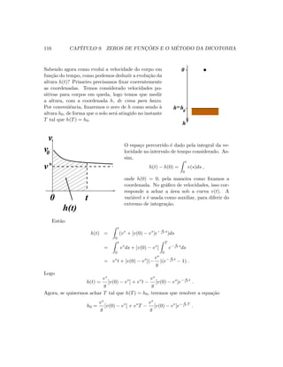 116 CAP´ITULO 9. ZEROS DE FUNC¸ ˜OES E O M´ETODO DA DICOTOMIA
Sabendo agora como evolui a velocidade do corpo em
fun¸c˜ao do tempo, como podemos deduzir a evolu¸c˜ao da
altura h(t)? Primeiro precisamos ﬁxar coerentemente
as coordenadas. Temos considerado velocidades po-
sitivas para corpos em queda, logo temos que medir
a altura, com a coordenada h, de cima para baixo.
Por conveniˆencia, ﬁxaremos o zero de h como sendo `a
altura h0, de forma que o solo ser´a atingido no instante
T tal que h(T) = h0.
h0
h=
h
0
v*
0v
v
0 t
h(t)
O espa¸co percorrido ´e dado pela integral da ve-
locidade no intervalo de tempo considerado. As-
sim,
h(t) − h(0) =
t
0
v(s)ds ,
onde h(0) = 0, pela maneira como ﬁxamos a
coordenada. No gr´aﬁco de velocidades, isso cor-
responde a achar a ´area sob a curva v(t). A
vari´avel s ´e usada como auxiliar, para diferir do
extremo de integra¸c˜ao.
Ent˜ao
h(t) =
t
0
(v∗
+ [v(0) − v∗
]e− g
v∗ s
)ds
=
t
0
v∗
ds + [v(0) − v∗
]
T
0
e− g
v∗ s
ds
= v∗
t + [v(0) − v∗
](−
v∗
g
)(e− g
v∗ t
− 1) .
Logo
h(t) =
v∗
g
[v(0) − v∗
] + v∗
t −
v∗
g
[v(0) − v∗
]e− g
v∗ t
.
Agora, se quisermos achar T tal que h(T) = h0, teremos que resolver a equa¸c˜ao
h0 =
v∗
g
[v(0) − v∗
] + v∗
T −
v∗
g
[v(0) − v∗
]e− g
v∗ T
.
 