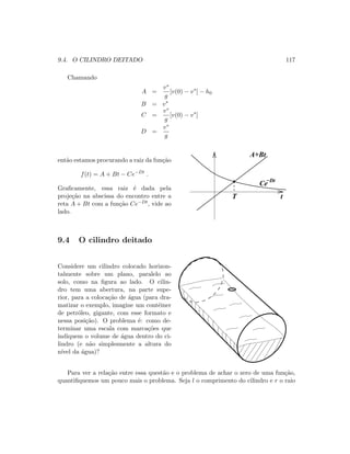 9.4. O CILINDRO DEITADO 117
Chamando
A =
v∗
g
[v(0) − v∗
] − h0
B = v∗
C =
v∗
g
[v(0) − v∗
]
D =
v∗
g
ent˜ao estamos procurando a raiz da fun¸c˜ao
f(t) = A + Bt − Ce−Dt
.
Graﬁcamente, essa raiz ´e dada pela
proje¸c˜ao na abscissa do encontro entre a
reta A + Bt com a fun¸c˜ao Ce−Dt, vide ao
lado.
T t
A+Bt
Ce−Dt
9.4 O cilindro deitado
Considere um cilindro colocado horizon-
talmente sobre um plano, paralelo ao
solo, como na ﬁgura ao lado. O cilin-
dro tem uma abertura, na parte supe-
rior, para a coloca¸c˜ao de ´agua (para dra-
matizar o exemplo, imagine um contˆeiner
de petr´oleo, gigante, com esse formato e
nessa posi¸c˜ao). O problema ´e: como de-
terminar uma escala com marca¸c˜oes que
indiquem o volume de ´agua dentro do ci-
lindro (e n˜ao simplesmente a altura do
n´ıvel da ´agua)?
Para ver a rela¸c˜ao entre essa quest˜ao e o problema de achar o zero de uma fun¸c˜ao,
quantiﬁquemos um pouco mais o problema. Seja l o comprimento do cilindro e r o raio
 