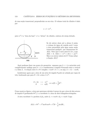 118 CAP´ITULO 9. ZEROS DE FUNC¸ ˜OES E O M´ETODO DA DICOTOMIA
de uma se¸c˜ao transversal, perpendicular ao seu eixo. O volume total do cilindro ´e dado
por
v = l · πr2
,
pois πr2 ´e a “´area da base” e l a “altura” do cilindro, embora ele esteja deitado.
rcos(θ)θ
A(h)
hL
r
Se ele estiver cheio at´e a altura h ent˜ao
o volume de ´agua ali contido ser´a l vezes
a ´area preenchida pela ´agua numa se¸c˜ao
transversal qualquer, que chamaremos de
A(h). Note que h varia entre 0 e 2r, e que
A(0) = 0, A(2r) = πr2 e A(r) = 1
2 πr2.
Mas e os outros valores de h? Como achar
a fun¸c˜ao A(h)?
Aqui podemos fazer um pouco de geometria: supomos que h  r (o racioc´ınio ser´a
completamente an´alogo para h  r) e consideramos o ˆangulo θ formado entre a vertical
e a linha L. A rela¸c˜ao entre h e θ ´e simples: r cos θ + h = r, ou seja, h = r(1 − cos θ).
Lembremos agora que a ´area de um setor de ˆangulo θ pode ser achada por regra de
trˆes, lembrando que para θ = 2π a ´area ´e πr2:
θ = 2π −→ πr2
θ −→ a(θ)
=⇒ a(θ) =
1
2
θr2
.
Como mostra a ﬁgura, a ´area que queremos calcular ´e menor do que a ´area de dois setores
de ˆangulo θ (perfazendo θr2), e o excedente ´e a ´area de dois triˆangulos-retˆangulos.
A ´area excedente ´e o produto d1d2, onde d1 = r cos θ e d2 = r sin θ. Logo
A(h) = θr2
− r2
sin θ cos θ = r2
(θ −
1
2
sin 2θ) ,
 