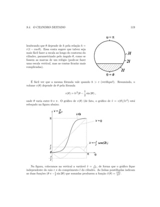 9.4. O CILINDRO DEITADO 119
lembrando que θ depende de h pela rela¸c˜ao h =
r(1 − cos θ). Essa conta sugere que talvez seja
mais f´acil fazer a escala ao longo do contorno do
cilindro, parametrizado pelo ˆangulo θ, como se
fossem as marcas de um rel´ogio (pode-se fazer
uma escala vertical, mas as contas ﬁcar˜ao mais
complicadas).
θ = π
θ = 0
1l
2l
3l
´E f´acil ver que a mesma f´ormula vale quando h  r (veriﬁque!). Resumindo, o
volume v(θ) depende de θ pela f´ormula
v(θ) = lr2
(θ −
1
2
sin 2θ) ,
onde θ varia entre 0 e π. O gr´aﬁco de v(θ) (de fato, o gr´aﬁco de ˜v = v(θ)/lr2) est´a
esbo¸cado na ﬁgura abaixo.
v =θ
1
2
1
2
1
2
θπ
π
0
v
lr2v =
v =− sen(2 )θ
v( )θ
Na ﬁgura, colocamos na vertical a vari´avel ˜v = v
lr2 , de forma que o gr´aﬁco ﬁque
independente do raio r e do comprimento l do cilindro. As linhas pontilhadas indicam
as duas fun¸c˜oes (θ e −1
2 sin 2θ) que somadas produzem a fun¸c˜ao ˜v(θ) = v(θ)
lr2 .
 