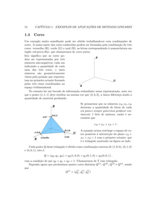 12 CAP´ITULO 1. EXEMPLOS DE APLICAC¸ ˜OES DE SISTEMAS LINEARES
1.4 Cores
Um exemplo muito semelhante pode ser obtido trabalhando-se com combina¸c˜oes de
cores. A maior parte das cores conhecidas podem ser formadas pela combina¸c˜ao de trˆes
cores: vermelho (R), verde (G) e azul (B), as letras correspondendo `a nomenclatura em
inglˆes red-green-blue, que chamaremos de cores puras.
Isto signiﬁca que as cores po-
dem ser representadas por trˆes
n´umeros n˜ao-negativos, cada um
indicando a quantidade de cada
uma das trˆes cores, e esses
n´umeros s˜ao geometricamente
vistos pela posi¸c˜ao que represen-
tam no primeiro octante formado
pelos trˆes eixos coordenados no
espa¸co tridimensional.
B
G
R
No entanto h´a um bocado de informa¸c˜ao redundante nessa representa¸c˜ao, uma vez
que o ponto (1, 1, 1) deve resultar na mesma cor que (3, 3, 3), a ´unica diferen¸ca sendo a
quantidade de material produzido.
B
G
R
(0,0,1)
(0,1,0)
(1,0,0)
vermelho verde
azul
Se pensarmos que os n´umeros xR, xG, xB
denotam a quantidade de litros de cada
cor pura e sempre quisermos produzir exa-
tamente 1 litro de mistura, ent˜ao ´e ne-
cess´ario que
xR + xG + xB = 1 .
A equa¸c˜ao acima restringe o espa¸co de co-
res poss´ıveis `a intersec¸c˜ao do plano xR +
xG + xB = 1 com o primeiro octante, que
´e o triˆangulo mostrado na ﬁgura ao lado.
Cada ponto Q desse triˆangulo ´e obtido como combina¸c˜ao convexa de (1, 0, 0), (0, 1, 0)
e (0, 0, 1), isto ´e,
Q = (qR, qG, qB) = qR(1, 0, 0) + qG(0, 1, 0) + qB(0, 0, 1) ,
com a condi¸c˜ao de que qR + qG + qB = 1. Chamaremos de T esse triˆangulo.
Suponha agora que produzimos quatro cores distintas Q(1), Q(2), Q(3) e Q(4), sendo
que
Q(i)
= (q
(i)
R , q
(i)
G , q
(i)
B )
 