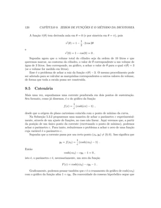 120 CAP´ITULO 9. ZEROS DE FUNC¸ ˜OES E O M´ETODO DA DICOTOMIA
A fun¸c˜ao ˜v(θ) tem derivada nula em θ = 0 (e por simetria em θ = π), pois
v (θ) = 1 −
1
2
· 2 cos 2θ
e
v (0) = 1 − cos(0) = 0 .
Suponha agora que o volume total do cilindro seja da ordem de 10 litros e que
queremos marcar, no contorno do cilindro, o valor de ¯θ correspondente a um volume de
´agua de 3 litros. Isso corresponde, no gr´aﬁco, a achar o valor de ¯θ para o qual v(¯θ) = 3
(se o volume for medido em litros).
Esse ´e o problema de achar a raiz da fun¸c˜ao v(θ) − 3. O mesmo procedimento pode
ser adotado para se calcular as marquinhas correspondentes a outros valores do volume,
de forma que toda a escala possa ser constru´ıda.
9.5 Caten´aria
Mais uma vez, suponhamos uma corrente pendurada em dois pontos de sustenta¸c˜ao.
Seu formato, como j´a dissemos, ´e o do gr´aﬁco da fun¸c˜ao
f(x) =
1
c
(cosh(cx) − 1) ,
desde que a origem do plano cartesiano coincida com o ponto de m´ınimo da curva.
Na Subse¸c˜ao 5.3.2 propusemos uma maneira de achar o parˆametro c experimental-
mente, atrav´es de um ajuste de fun¸c˜oes, no caso n˜ao linear. Aqui veremos que, a partir
da posi¸c˜ao de um ´unico ponto da corrente (excetuando o ponto de m´ınimo), podemos
achar o parˆametro c. Para tanto, reduziremos o problema a achar o zero de uma fun¸c˜ao
cuja vari´avel ´e o parˆametro c.
Suponha que a corrente passa por um certo ponto (x0, y0) = (0, 0). Isso signiﬁca que
y0 = f(x0) =
1
c
(cosh(cx0) − 1) .
Ent˜ao
cosh(cx0) − cy0 − 1 = 0 ,
isto ´e, o parˆametro c ´e, necessariamente, um zero da fun¸c˜ao
F(c) = cosh(cx0) − cy0 − 1 .
Graﬁcamente, podemos pensar tamb´em que c ´e o cruzamento do gr´aﬁco de cosh(cx0)
com o gr´aﬁco da fun¸c˜ao aﬁm 1 + cy0. Da convexidade do cosseno hiperb´olico segue que
 