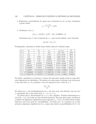 122 CAP´ITULO 9. ZEROS DE FUNC¸ ˜OES E O M´ETODO DA DICOTOMIA
4. Repetimos o procedimento 2), agora com o intervalo [a1, b1], ou seja, calculamos
o ponto m´edio
c1 =
a1 + b1
2
= 2.75 .
5. Avaliamos f em c1:
f(c1) = f(2.75) = 2.753
− 20 = 0.796875  0 .
Conclu´ımos que x∗ est´a `a esquerda de c1, o que nos faz deﬁnir o novo intervalo
[a2, b2] = [a1, c1] .
Prosseguindo, colocamos os dados numa tabela, indo at´e a d´ecima etapa:
n an bn cn rn ± en r3
n
0 2 3 2.5 2.5 ± 0.5 15.6
1 2.5 3 2.75 2.75 ± 0.25 20.8
2 2.5 2.75 2.625 2.63 ± 0.13 18.2
3 2.625 2.75 2.6875 2.69 ± 0.07 19.5
4 2.6875 2.75 2.71875 2.72 ± 0.04 20.12
5 2.6875 2.71875 2.703125 2.703 ± 0.016 19.75
6 2.703125 2.71875 2.7109375 2.711 ± 0.008 19.93
7 2.7109375 2.71875 2.71484375 2.715 ± 0.005 20.013
8 2.7109375 2.71484375 2.712890625 2.7129 ± 0.0020 19.966
9 2.712890625 2.71484375 2.713867188 2.7139 ± 0.0011 19.989
10 2.713867188 2.71484375 2.714355469 2.7144 ± 0.0006 19.9996
Na tabela, calculamos os extremos e centros dos intervalos usando todas as casas deci-
mais dispon´ıveis na calculadora. No entanto em cada etapa s´o sabemos com certeza que
a raiz est´a entre an e bn, portanto o erro em assumi-la com o valor de cn ´e
bn − an
2
.
Os valores de rn s˜ao arredondamentos de cn at´e uma certa casa decimal, com um erro
en garantindo que a raiz esteja entre rn − en e rn + en.
O crit´erio para a determina¸c˜ao de rn e en foi o seguinte. Primeiro determinou-se o
erro 1
2 (bn −an), com todas as casas decimais poss´ıveis. De posse desse valor, escolheu-se
o n´umero de algarismos signiﬁcativos para expressar en, 1 ou 2. O crit´erio dessa escolha
baseou-se num certo grau de “razoabilidade”, de forma que: (i) o primeiro ou os dois
primeiros algarismos signiﬁcativos de en sejam uma dentre as possibilidades 10, 11, 12,
 
