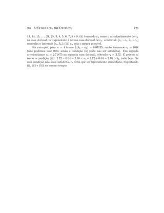 9.6. M´ETODO DA DICOTOMIA 123
13, 14, 15, . . ., 24, 25, 3, 4, 5, 6, 7, 8 e 9; (ii) tomando rn como o arredondamento de cn
na casa decimal correspondente `a ´ultima casa decimal de en, o intervalo [rn −en, rn +en]
contenha o intervalo [an, bn]; (iii) en seja o menor poss´ıvel.
Por exemplo, para n = 4 temos 1
2 (b4 − a4) = 0.03125, ent˜ao tomamos e4 = 0.04
(n˜ao podemos usar 0.03, sen˜ao a condi¸c˜ao (ii) pode n˜ao ser satisfeita). Em seguida
arredondamos c4 = 2.71875 na segunda casa decimal, obtendo r4 = 2.72. ´E preciso a´ı
testar a condi¸c˜ao (iii): 2.72 − 0.04 = 2.68  a4 e 2.72 + 0.04 = 2.76  b4, tudo bem. Se
essa condi¸c˜ao n˜ao fosse satisfeita, en teria que ser ligeiramente aumentado, respeitando
(i), (ii) e (iii) ao mesmo tempo.
 