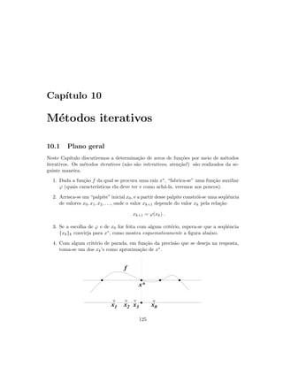 Cap´ıtulo 10
M´etodos iterativos
10.1 Plano geral
Neste Cap´ıtulo discutiremos a determina¸c˜ao de zeros de fun¸c˜oes por meio de m´etodos
iterativos. Os m´etodos iterativos (n˜ao s˜ao interativos, aten¸c˜ao!) s˜ao realizados da se-
guinte maneira.
1. Dada a fun¸c˜ao f da qual se procura uma raiz x∗, “fabrica-se” uma fun¸c˜ao auxiliar
ϕ (quais caracter´ısticas ela deve ter e como ach´a-la, veremos aos poucos).
2. Arrisca-se um “palpite” inicial x0, e a partir desse palpite constr´oi-se uma seq¨uˆencia
de valores x0, x1, x2, . . ., onde o valor xk+1 depende do valor xk pela rela¸c˜ao
xk+1 = ϕ(xk) .
3. Se a escolha de ϕ e de x0 for feita com algum crit´erio, espera-se que a seq¨uˆencia
{xk}k convirja para x∗, como mostra esquematicamente a ﬁgura abaixo.
4. Com algum crit´erio de parada, em fun¸c˜ao da precis˜ao que se deseja na resposta,
toma-se um dos xk’s como aproxima¸c˜ao de x∗.
x0x1 x2 x3
 
 ¡
¡
¢
¢£
£
¤
¤¥
¥
¦
¦§
§
¨
¨©
©
x*
f
125
 
