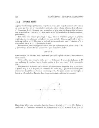 126 CAP´ITULO 10. M´ETODOS ITERATIVOS
10.2 Pontos ﬁxos
A primeira observa¸c˜ao pertinente a respeito do plano geral tra¸cado acima ´e sobre o tipo
de ponto que deve ser x∗, em rela¸c˜ao `a aplica¸c˜ao ϕ (em rela¸c˜ao `a fun¸c˜ao f j´a sabemos:
x∗ ´e uma raiz de f). Supondo que, no m´ınimo, ϕ seja uma fun¸c˜ao cont´ınua, notamos
que, se xk tende a x∗, ent˜ao ϕ(xk) deve tender a ϕ(x∗) (´e a deﬁni¸c˜ao de fun¸c˜ao cont´ınua,
pense nisso!).
Por outro lado tem-se que ϕ(xk) = xk+1, ent˜ao a seq¨uˆencia ϕ(xk) ´e a pr´opria
seq¨uˆencia dos xk, adiantada no ´ındice k de uma unidade. Como ϕ(xk) tende a ϕ(x∗),
ent˜ao xk tende a ϕ(x∗). Ora, mas se xk tende ao mesmo tempo para x∗ e para ϕ(x∗), a
conclus˜ao ´e que x∗ e ϕ(x∗) tˆem que ser iguais!
Para resumir, uma condi¸c˜ao necess´aria para que o plano geral de achar a raiz x∗ de
f por itera¸c˜ao de uma fun¸c˜ao ϕ funcione ´e que, no m´ınimo, valha
ϕ(x∗
) = x∗
.
Esta condi¸c˜ao, no entanto, n˜ao ´e suﬁciente para que o plano dˆe certo, como veremos
mais adiante.
Todo ponto x para o qual se tenha ϕ(x) = x ´e chamado de ponto ﬁxo da fun¸c˜ao ϕ. O
que acabamos de concluir ´e que a fun¸c˜ao auxiliar ϕ deve ter a raiz x∗ de f como ponto
ﬁxo.
Um ponto ﬁxo da fun¸c˜ao ϕ ´e localizado pelo cruzamento do gr´aﬁco de y = ϕ(x) com
o gr´aﬁco de y = x, a diagonal, ao contr´ario das ra´ızes de f, que s˜ao localizadas pelo
cruzamento do gr´aﬁco de f com a abscissa (y = 0). Na ﬁgura abaixo, por exemplo, a
fun¸c˜ao ϕ esbo¸cada tem 2 pontos ﬁxos (suas quatro ra´ızes n˜ao nos interessam).
 
 ¡
¡
¢
¢£
£
ϕ
Exerc´ıcio. Determine os pontos ﬁxos (se houver) de ϕ(x) = x2 − x + 0.5. Esboce o
gr´aﬁco de ϕ. Construa a seq¨uˆencia de iterados xk+1 = ϕ(xk) a partir de x0 = 0. A
 