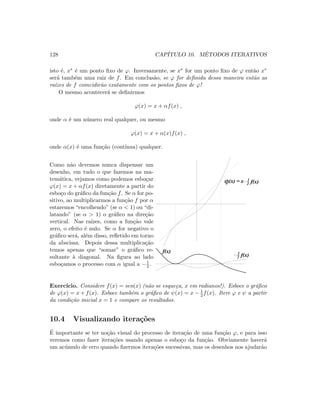 128 CAP´ITULO 10. M´ETODOS ITERATIVOS
isto ´e, x∗ ´e um ponto ﬁxo de ϕ. Inversamente, se x∗ for um ponto ﬁxo de ϕ ent˜ao x∗
ser´a tamb´em uma raiz de f. Em conclus˜ao, se ϕ for deﬁnida dessa maneira ent˜ao as
ra´ızes de f coincidir˜ao exatamente com os pontos ﬁxos de ϕ!
O mesmo acontecer´a se deﬁnirmos
ϕ(x) = x + αf(x) ,
onde α ´e um n´umero real qualquer, ou mesmo
ϕ(x) = x + α(x)f(x) ,
onde α(x) ´e uma fun¸c˜ao (cont´ınua) qualquer.
Como n˜ao devemos nunca dispensar um
desenho, em tudo o que fazemos na ma-
tem´atica, vejamos como podemos esbo¸car
ϕ(x) = x + αf(x) diretamente a partir do
esbo¸co do gr´aﬁco da fun¸c˜ao f. Se α for po-
sitivo, ao multiplicarmos a fun¸c˜ao f por α
estaremos “encolhendo” (se α  1) ou “di-
latando” (se α  1) o gr´aﬁco na dire¸c˜ao
vertical. Nas ra´ızes, como a fun¸c˜ao vale
zero, o efeito ´e nulo. Se α for negativo o
gr´aﬁco ser´a, al´em disso, reﬂetido em torno
da abscissa. Depois dessa multiplica¸c˜ao
temos apenas que “somar” o gr´aﬁco re-
sultante `a diagonal. Na ﬁgura ao lado
esbo¸camos o processo com α igual a −1
2 .
f(x)2
1
ϕ(x) x f(x)2
1=
f(x)
Exerc´ıcio. Considere f(x) = sen(x) (n˜ao se esque¸ca, x em radianos!). Esboce o gr´aﬁco
de ϕ(x) = x + f(x). Esboce tamb´em o gr´aﬁco de ψ(x) = x − 1
2 f(x). Itere ϕ e ψ a partir
da condi¸c˜ao inicial x = 1 e compare os resultados.
10.4 Visualizando itera¸c˜oes
´E importante se ter no¸c˜ao visual do processo de itera¸c˜ao de uma fun¸c˜ao ϕ, e para isso
veremos como fazer itera¸c˜oes usando apenas o esbo¸co da fun¸c˜ao. Obviamente haver´a
um ac´umulo de erro quando ﬁzermos itera¸c˜oes sucessivas, mas os desenhos nos ajudar˜ao
 