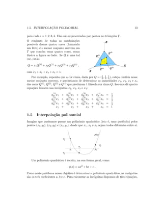 1.5. INTERPOLAC¸ ˜AO POLINOMIAL 13
para cada i = 1, 2, 3, 4. Elas s˜ao representadas por pontos no tri˜angulo T.
O conjunto de todas as combina¸c˜oes
poss´ıveis dessas quatro cores (formando
um litro) ´e o menor conjunto convexo em
T que cont´em essas quatro cores, como
ilustra a ﬁgura ao lado. Se Q ´e uma tal
cor, ent˜ao
Q = x1Q(1)
+ x2Q(2)
+ x3Q(3)
+ x4Q(4)
,
com x1 + x2 + x3 + x4 = 1.
B
G
R
Q
Q
QQ(4)
(2)
(3)
(1)
Por exemplo, suponha que a cor cinza, dada por Q = (1
3 , 1
3 , 1
3 ), esteja contida nesse
menor conjunto convexo, e gostar´ıamos de determinar as quantidades x1, x2, x3 e x4
das cores Q(1), Q(2), Q(3) e Q(4) que produzam 1 litro da cor cinza Q. Isso nos d´a quatro
equa¸c˜oes lineares nas inc´ognitas x1, x2, x3 e x4:
q
(1)
R x1 + q
(2)
R x2 + q
(3)
R x3 + q
(4)
R x4 = 1
3
q
(1)
G x1 + q
(2)
G x2 + q
(3)
G x3 + q
(4)
G x4 = 1
3
q
(1)
B x1 + q
(2)
B x2 + q
(3)
B x3 + q
(4)
B x4 = 1
3
x1 + x2 + x3 + x4 = 1
1.5 Interpola¸c˜ao polinomial
Imagine que queiramos passar um polinˆomio quadr´atico (isto ´e, uma par´abola) pelos
pontos (x1, y1), (x2, y2) e (x3, y3), desde que x1, x2 e x3 sejam todos diferentes entre si.
x
xx1
2
3
y1
y2
y3
p(x)
Um polinˆomio quadr´atico ´e escrito, na sua forma geral, como
p(x) = ax2
+ bx + c .
Como neste problema nosso objetivo ´e determinar o polinˆomio quadr´atico, as inc´ognitas
s˜ao os trˆes coeﬁcientes a, b e c. Para encontrar as inc´ognitas dispomos de trˆes equa¸c˜oes,
 