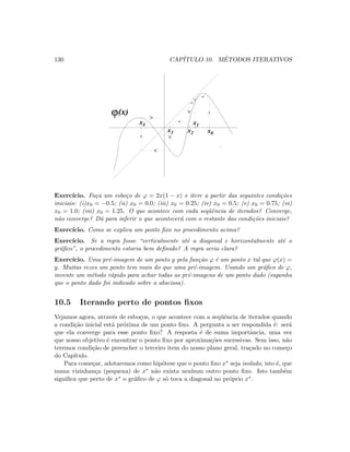130 CAP´ITULO 10. M´ETODOS ITERATIVOS
ϕ(x)
x1
x0x2x3
x4
Exerc´ıcio. Fa¸ca um esbo¸co de ϕ = 2x(1 − x) e itere a partir das seguintes condi¸c˜oes
iniciais: (i)x0 = −0.5; (ii) x0 = 0.0; (iii) x0 = 0.25; (iv) x0 = 0.5; (v) x0 = 0.75; (vi)
x0 = 1.0; (vii) x0 = 1.25. O que acontece com cada seq¨uˆencia de iterados? Converge,
n˜ao converge? D´a para inferir o que acontecer´a com o restante das condi¸c˜oes iniciais?
Exerc´ıcio. Como se explica um ponto ﬁxo no procedimento acima?
Exerc´ıcio. Se a regra fosse “verticalmente at´e a diagonal e horizontalmente at´e o
gr´aﬁco”, o procedimento estaria bem deﬁnido? A regra seria clara?
Exerc´ıcio. Uma pr´e-imagem de um ponto y pela fun¸c˜ao ϕ ´e um ponto x tal que ϕ(x) =
y. Muitas vezes um ponto tem mais do que uma pr´e-imagem. Usando um gr´aﬁco de ϕ,
invente um m´etodo r´apido para achar todas as pr´e-imagens de um ponto dado (suponha
que o ponto dado foi indicado sobre a abscissa).
10.5 Iterando perto de pontos ﬁxos
Vejamos agora, atrav´es de esbo¸cos, o que acontece com a seq¨uˆencia de iterados quando
a condi¸c˜ao inicial est´a pr´oxima de um ponto ﬁxo. A pergunta a ser respondida ´e: ser´a
que ela converge para esse ponto ﬁxo? A resposta ´e de suma importˆancia, uma vez
que nosso objetivo ´e encontrar o ponto ﬁxo por aproxima¸c˜oes sucessivas. Sem isso, n˜ao
teremos condi¸c˜ao de preencher o terceiro item do nosso plano geral, tra¸cado no come¸co
do Cap´ıtulo.
Para come¸car, adotaremos como hip´otese que o ponto ﬁxo x∗ seja isolado, isto ´e, que
numa vizinhan¸ca (pequena) de x∗ n˜ao exista nenhum outro ponto ﬁxo. Isto tamb´em
signiﬁca que perto de x∗ o gr´aﬁco de ϕ s´o toca a diagonal no pr´oprio x∗.
 