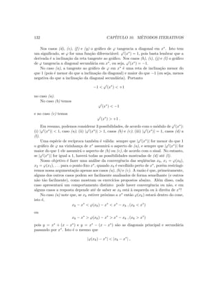 132 CAP´ITULO 10. M´ETODOS ITERATIVOS
Nos casos (d), (e), (f) e (g) o gr´aﬁco de ϕ tangencia a diagonal em x∗. Isto tem
um signiﬁcado, se ϕ for uma fun¸c˜ao diferenci´avel: ϕ (x∗) = 1, pois basta lembrar que a
derivada ´e a inclina¸c˜ao da reta tangente ao gr´aﬁco. Nos casos (h), (i), (j) e (l) o gr´aﬁco
de ϕ tangencia a diagonal secund´aria em x∗, ou seja, ϕ (x∗) = −1.
No caso (a), a tangente ao gr´aﬁco de ϕ em x∗ ´e uma reta de inclina¸c˜ao menor do
que 1 (pois ´e menor do que a inclina¸c˜ao da diagonal) e maior do que −1 (ou seja, menos
negativa do que a inclina¸c˜ao da diagonal secund´aria). Portanto
−1  ϕ (x∗
)  +1
no caso (a).
No caso (b) temos
ϕ (x∗
)  −1
e no caso (c) temos
ϕ (x∗
)  +1 .
Em resumo, podemos considerar 3 possibilidades, de acordo com o m´odulo de ϕ (x∗):
(i) |ϕ (x∗)|  1, caso (a); (ii) |ϕ (x∗)|  1, casos (b) e (c); (iii) |ϕ (x∗)| = 1, casos (d) a
(l).
Uma esp´ecie de rec´ıproca tamb´em ´e v´alida: sempre que |ϕ (x∗)| for menor do que 1
o gr´aﬁco de ϕ na vizinhan¸ca de x∗ assumir´a o aspecto de (a), e sempre que |ϕ (x∗)| for
maior do que 1 ele assumir´a o aspecto de (b) ou (c), de acordo com o sinal. No entanto,
se |ϕ (x∗)| for igual a 1, haver´a todas as possibilidades mostradas de (d) at´e (l).
Nosso objetivo ´e fazer uma an´alise da convergˆencia das seq¨uˆencias x0, x1 = ϕ(x0),
x2 = ϕ(x1), . . . para o ponto ﬁxo x∗, quando x0 ´e escolhido perto de x∗, por´em restringi-
remos nossa argumenta¸c˜ao apenas aos casos (a), (b) e (c). A raz˜ao ´e que, primeiramente,
alguns dos outros casos podem ser facilmente analisados de forma semelhante (e outros
n˜ao t˜ao facilmente), como mostram os exerc´ıcios propostos abaixo. Al´em disso, cada
caso apresentar´a um comportamento distinto: pode haver convergˆencia ou n˜ao, e em
alguns casos a resposta depende at´e de saber se x0 est´a `a esquerda ou `a direita de x∗!
No caso (a) note que, se xk estiver pr´oximo a x∗ ent˜ao ϕ(xk) estar´a dentro do cone,
isto ´e,
xk − x∗
 ϕ(xk) − x∗
 x∗
− xk , (xk  x∗
)
ou
xk − x∗
 ϕ(xk) − x∗
 x∗
− xk , (xk  x∗
)
pois y = x∗ + (x − x∗) e y = x∗ − (x − x∗) s˜ao as diagonais principal e secund´aria
passando por x∗. Isto ´e o mesmo que
|ϕ(xk) − x∗
|  |xk − x∗
| ,
 
