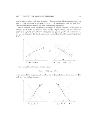 10.5. ITERANDO PERTO DE PONTOS FIXOS 133
ou seja, xk+1 = ϕ(xk) est´a mais perto de x∗ do que est´a xk. O mesmo valer´a de xk+1
para xk+2, de modo que os iterados xk, xk+1, . . . se aproximar˜ao cada vez mais de x∗
(veja exerc´ıcio abaixo para tornar mais rigoroso este argumento).
Outra maneira (mais intuitiva) de se chegar `a mesma conclus˜ao ´e esbo¸cando a
evolu¸c˜ao dos iterados no desenho, como mostra a ﬁgura abaixo, em duas situa¸c˜oes:
ϕ (x∗)  0 e ϕ (x∗)  0. Observe pela ﬁgura que quando ϕ (x∗)  0 os iterados xk,
xk+1, . . . se alternam `a direita e `a esquerda de x∗, quando est˜ao suﬁcientemente pr´oximos
de x∗.
x*
x*
xk xk+1 xk+2 xk+3
ϕ
x*
x*
xk xk+1xk+2
xk+3
ϕ
Nos casos (b) e (c) ocorre o oposto: tem-se
|xk+1 − x∗
|  |xk − x∗
| ,
o que impossibilita a aproxima¸c˜ao a x∗ e, em verdade, afasta os iterados de x∗. Isto
pode ser visto na ﬁgura abaixo.
x*
x*
x*
x*
xk+1
xk
xk+2
xk+3 xk xk+1xk+2
xk+3
ϕ ϕ
 
