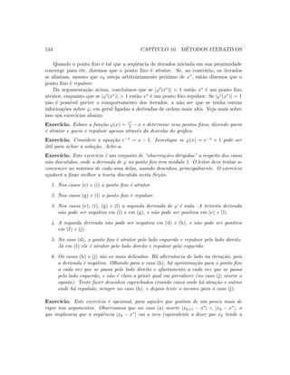 134 CAP´ITULO 10. M´ETODOS ITERATIVOS
Quando o ponto ﬁxo ´e tal que a seq¨uˆencia de iterados iniciada em sua proximidade
converge para ele, dizemos que o ponto ﬁxo ´e atrator. Se, ao contr´ario, os iterados
se afastam, mesmo que xk esteja arbitrariamente pr´oximo de x∗, ent˜ao dizemos que o
ponto ﬁxo ´e repulsor.
Da argumenta¸c˜ao acima, conclu´ımos que se |ϕ (x∗)|  1 ent˜ao x∗ ´e um ponto ﬁxo
atrator, enquanto que se |ϕ (x∗)|  1 ent˜ao x∗ ´e um ponto ﬁxo repulsor. Se |ϕ (x∗)| = 1
n˜ao ´e poss´ıvel prever o comportamento dos iterados, a n˜ao ser que se tenha outras
informa¸c˜oes sobre ϕ, em geral ligadas a derivadas de ordem mais alta. Veja mais sobre
isso nos exerc´ıcios abaixo.
Exerc´ıcio. Esboce a fun¸c˜ao ϕ(x) = ex
4 − x e determine seus pontos ﬁxos, dizendo quem
´e atrator e quem ´e repulsor apenas atrav´es do desenho do gr´aﬁco.
Exerc´ıcio. Considere a equa¸c˜ao e−x = x − 1. Investigue se ϕ(x) = e−x + 1 pode ser
´util para achar a solu¸c˜ao. Ache-a.
Exerc´ıcio. Este exerc´ıcio ´e um conjunto de “observa¸c˜oes dirigidas” a respeito dos casos
n˜ao discutidos, onde a derivada de ϕ no ponto ﬁxo tem m´odulo 1. O leitor deve tentar se
convencer ao m´aximo de cada uma delas, usando desenhos, principalmente. O exerc´ıcio
ajudar´a a ﬁxar melhor a teoria discutida nesta Se¸c˜ao.
1. Nos casos (e) e (i) o ponto ﬁxo ´e atrator.
2. Nos casos (g) e (l) o ponto ﬁxo ´e repulsor.
3. Nos casos (e), (i), (g) e (l) a segunda derivada de ϕ ´e nula. A terceira derivada
n˜ao pode ser negativa em (i) e em (g), e n˜ao pode ser positiva em (e) e (l).
4. A segunda derivada n˜ao pode ser negativa em (d) e (h), e n˜ao pode ser positiva
em (f) e (j).
5. No caso (d), o ponto ﬁxo ´e atrator pelo lado esquerdo e repulsor pelo lado direito.
J´a em (f) ele ´e atrator pelo lado direito e repulsor pelo esquerdo.
6. Os casos (h) e (j) s˜ao os mais delicados. H´a alternˆancia de lado na itera¸c˜ao, pois
a derivada ´e negativa. Olhando para o caso (h), h´a aproxima¸c˜ao para o ponto ﬁxo
a cada vez que se passa pelo lado direito e afastamento a cada vez que se passa
pelo lado esquerdo, e n˜ao ´e claro a priori qual vai prevalecer (no caso (j) ocorre o
oposto). Tente fazer desenhos caprichados criando casos onde h´a atra¸c˜ao e outros
onde h´a repuls˜ao, sempre no caso (h), e depois tente o mesmo para o caso (j).
Exerc´ıcio. Este exerc´ıcio ´e opcional, para aqueles que gostam de um pouco mais de
rigor nos argumentos. Observamos que no caso (a) ocorre |xk+1 − x∗|  |xk − x∗|, o
que implicaria que a seqˆuˆencia |xk − x∗| vai a zero (equivalente a dizer que xk tende a
 