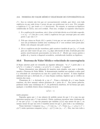 10.6. TEOREMA DO VALOR M´EDIO E VELOCIDADE DE CONVERGˆENCIA 135
x∗). Isso no entanto n˜ao tem que ser necessariamente verdade, quer dizer, nem toda
seq¨uˆencia em que cada termo ´e menor do que seu predecessor vai a zero. Por exemplo,
a seq¨uˆencia 1 + 1
k , que tende a 1 e ´e decrescente. No entanto, se usarmos as hip´oteses
estabelecidas de in´ıcio, isso ser´a verdade. Para isso, veriﬁque as seguintes observa¸c˜oes:
1. Se a seq¨uˆencia for mon´otona, isto ´e, ﬁcar s´o do lado direito ou s´o do lado esquerdo,
e se |xk − x∗| n˜ao for a zero, ent˜ao a seq¨uˆencia tem que convergir para um outro
ponto ˆx que n˜ao ´e x∗.
2. Pelo que vimos na Se¸c˜ao 10.2, o ponto ˆx teria que ser um outro ponto ﬁxo de x∗,
mas n´os j´a t´ınhamos isolado uma vizinhan¸ca de x∗ sem nenhum outro ponto ﬁxo.
Ent˜ao esta situa¸c˜ao n˜ao pode ocorrer.
3. J´a se a seq¨uˆencia n˜ao for mon´otona, pode acontecer tamb´em de que |xk −x∗| tenda
para um valor maior do que zero, e xk ﬁque alternando de lado, tendendo para dois
pontos simetricamente posicionados em torno de x∗. Mostre que nesses pontos o
gr´aﬁco de ϕ tocaria a diagonal secund´aria, contradizendo tamb´em as hip´oteses.
10.6 Teorema do Valor M´edio e velocidade de convergˆencia
A Se¸c˜ao anterior pode ser resumida na seguinte aﬁrma¸c˜ao: “se x∗ ´e ponto ﬁxo e se
|ϕ (x∗)|  1 ent˜ao x∗ ´e atrator, e se |ϕ (x∗)|  1 ent˜ao x∗ ´e repulsor”.
Vamos demonstrar essa aﬁrma¸c˜ao de maneira mais simples, sem usar o desenho,
usando o Teorema do Valor M´edio. A demonstra¸c˜ao tamb´em nos ajudar´a a saber qual
´e a velocidade de convergˆencia no caso de o ponto ﬁxo ser atrator. A ´unica hip´otese
adicional ser´a que a derivada de ϕ ´e uma fun¸c˜ao cont´ınua, hip´otese que se veriﬁca na
maioria dos casos.
Chamemos de γ a derivada de ϕ em x∗. Como a derivada de ϕ ´e uma fun¸c˜ao
cont´ınua, ela deve assumir valores pr´oximos de γ perto de x∗. Em outras palavras,
podemos isolar uma vizinhan¸ca de x∗, de preferˆencia sim´etrica, de tal forma que para
qualquer x escolhido dentro dessa vizinhan¸ca ter-se-´a
|ϕ (x) − γ|
muito pequeno.
Suponha agora que γ ´e um n´umero de m´odulo menor do que 1 (´e o caso em que
queremos mostrar que x∗ ´e um atrator). Ent˜ao, podemos encontrar uma vizinhan¸ca de
x∗ em que |ϕ (x) − γ| seja t˜ao pequena que tamb´em |ϕ (x)| seja menor do que 1, ou
mesmo menor do que um certo λ tamb´em menor do que 1, para todo x na vizinhan¸ca.
Nosso interesse ´e comparar |xk+1 − x∗| com |xk − x∗|. Como xk+1 = ϕ(xk) e x∗ =
ϕ(x∗) ent˜ao queremos comparar |ϕ(xk) − ϕ(x∗)| com |xk − x∗|. Ora, isso tem toda a
 