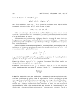136 CAP´ITULO 10. M´ETODOS ITERATIVOS
“cara” de Teorema do Valor M´edio, pois
ϕ(xk) − ϕ(x∗
) = ϕ (ck)(xk − x∗
) ,
para algum n´umero ck entre xk e x∗. Se xk estiver na vizinhan¸ca acima referida, ent˜ao
ck tamb´em estar´a, e teremos |ϕ (ck)| menor do que λ. Logo
|ϕ(xk) − ϕ(x∗
)| ≤ λ|xk − x∗
| .
Ent˜ao a cada itera¸c˜ao a distˆancia de xk a x∗ ´e multiplicada por um n´umero menor
do que λ, o que caracteriza uma convergˆencia (ao menos) geom´etrica (lembre-se de uma
P.G. de raz˜ao menor do que 1).
O importante de se escolher uma vizinhan¸ca sim´etrica em torno do ponto ﬁxo ´e que
isso garante que o ponto xk+1 cair´a ainda dentro da mesma vizinhan¸ca, e o argumento
poder´a ser repetido ad inﬁnitum. Logo adiante (na Subse¸c˜ao 10.8) falaremos um pouco
mais sobre este assunto.
Observe tamb´em que a mesma igualdade do Teorema do Valor M´edio mostra que, `a
medida que os iterados se aproximam do ponto ﬁxo, a raz˜ao entre |xk+1 −x∗| e |xk −x∗|
se aproxima de |γ| = |ϕ (x∗)|. Pois como
ϕ (ck) =
xk+1 − x∗
xk − x∗
,
e ck, estando “espremido” entre x∗ e xk, tamb´em se aproxima de x∗, ent˜ao ϕ (ck) se
aproxima de ϕ (x∗), por causa da continuidade da derivada.
Exerc´ıcio. Observe que se |ϕ (x∗)|  1 ent˜ao o Teorema do Valor M´edio implica que
n˜ao pode haver convergˆencia para o ponto ﬁxo.
Exerc´ıcio. Tome a fun¸c˜ao ϕ(x) = ex
4 − x. Iterando a partir de x0 = 0, ache seu ponto
ﬁxo x∗ mais `a esquerda, mas guarde os iterados. Calcule ϕ (x∗) e compare com as raz˜oes
xk+1 − x∗
xk − x∗
.
Exerc´ıcio. Este exerc´ıcio ´e para transformar a informa¸c˜ao sobre a velocidade de con-
vergˆencia em informa¸c˜ao sobre o tempo de convergˆencia. O exerc´ıcio fornecer´a apenas
uma resposta aproximada, baseada em suposi¸c˜oes que nem sempre s˜ao satisfeitas. Supo-
nha que a distˆancia da condi¸c˜ao inicial x0 ao ponto ﬁxo x∗ seja da ordem de D. Suponha
tamb´em que a condi¸c˜ao inicial esteja numa vizinhan¸ca do ponto ﬁxo onde a fun¸c˜ao ´e
aproximadamente linear, com inclina¸c˜ao dada pela derivada de ϕ no ponto ﬁxo, o que
signiﬁca que a taxa geom´etrica de aproxima¸c˜ao ´e mais ou menos constante. Calcule o
 