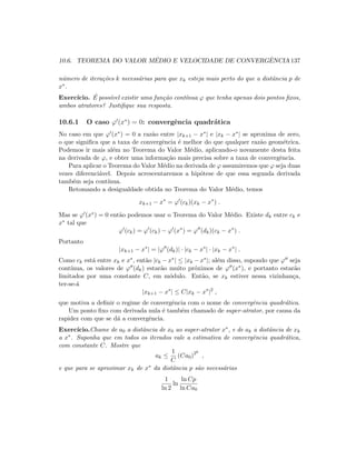 10.6. TEOREMA DO VALOR M´EDIO E VELOCIDADE DE CONVERGˆENCIA 137
n´umero de itera¸c˜oes k necess´arias para que xk esteja mais perto do que a distˆancia p de
x∗.
Exerc´ıcio. ´E poss´ıvel existir uma fun¸c˜ao cont´ınua ϕ que tenha apenas dois pontos ﬁxos,
ambos atratores? Justiﬁque sua resposta.
10.6.1 O caso ϕ (x∗
) = 0: convergˆencia quadr´atica
No caso em que ϕ (x∗) = 0 a raz˜ao entre |xk+1 − x∗| e |xk − x∗| se aproxima de zero,
o que signiﬁca que a taxa de convergˆencia ´e melhor do que qualquer raz˜ao geom´etrica.
Podemos ir mais al´em no Teorema do Valor M´edio, aplicando-o novamente desta feita
na derivada de ϕ, e obter uma informa¸c˜ao mais precisa sobre a taxa de convergˆencia.
Para aplicar o Teorema do Valor M´edio na derivada de ϕ assumiremos que ϕ seja duas
vezes diferenci´avel. Depois acrescentaremos a hip´otese de que essa segunda derivada
tamb´em seja cont´ınua.
Retomando a desigualdade obtida no Teorema do Valor M´edio, temos
xk+1 − x∗
= ϕ (ck)(xk − x∗
) .
Mas se ϕ (x∗) = 0 ent˜ao podemos usar o Teorema do Valor M´edio. Existe dk entre ck e
x∗ tal que
ϕ (ck) = ϕ (ck) − ϕ (x∗
) = ϕ (dk)(ck − x∗
) .
Portanto
|xk+1 − x∗
| = |ϕ (dk)| · |ck − x∗
| · |xk − x∗
| .
Como ck est´a entre xk e x∗, ent˜ao |ck − x∗| ≤ |xk − x∗|; al´em disso, supondo que ϕ seja
cont´ınua, os valores de ϕ (dk) estar˜ao muito pr´oximos de ϕ (x∗), e portanto estar˜ao
limitados por uma constante C, em m´odulo. Ent˜ao, se xk estiver nessa vizinhan¸ca,
ter-se-´a
|xk+1 − x∗
| ≤ C|xk − x∗
|2
,
que motiva a deﬁnir o regime de convergˆencia com o nome de convergˆencia quadr´atica.
Um ponto ﬁxo com derivada nula ´e tamb´em chamado de super-atrator, por causa da
rapidez com que se d´a a convergˆencia.
Exerc´ıcio.Chame de a0 a distˆancia de x0 ao super-atrator x∗, e de ak a distˆancia de xk
a x∗. Suponha que em todos os iterados vale a estimativa de convergˆencia quadr´atica,
com constante C. Mostre que
ak ≤
1
C
(Ca0)2k
,
e que para se aproximar xk de x∗ da distˆancia p s˜ao necess´arias
1
ln 2
ln
ln Cp
ln Ca0
 