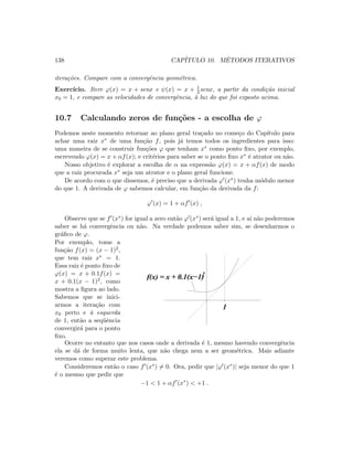 138 CAP´ITULO 10. M´ETODOS ITERATIVOS
itera¸c˜oes. Compare com a convergˆencia geom´etrica.
Exerc´ıcio. Itere ϕ(x) = x + senx e ψ(x) = x + 1
2 senx, a partir da condi¸c˜ao inicial
x0 = 1, e compare as velocidades de convergˆencia, `a luz do que foi exposto acima.
10.7 Calculando zeros de fun¸c˜oes - a escolha de ϕ
Podemos neste momento retornar ao plano geral tra¸cado no come¸co do Cap´ıtulo para
achar uma raiz x∗ de uma fun¸c˜ao f, pois j´a temos todos os ingredientes para isso:
uma maneira de se construir fun¸c˜oes ϕ que tenham x∗ como ponto ﬁxo, por exemplo,
escrevendo ϕ(x) = x + αf(x); e crit´erios para saber se o ponto ﬁxo x∗ ´e atrator ou n˜ao.
Nosso objetivo ´e explorar a escolha de α na express˜ao ϕ(x) = x + αf(x) de modo
que a raiz procurada x∗ seja um atrator e o plano geral funcione.
De acordo com o que dissemos, ´e preciso que a derivada ϕ (x∗) tenha m´odulo menor
do que 1. A derivada de ϕ sabemos calcular, em fun¸c˜ao da derivada da f:
ϕ (x) = 1 + αf (x) ,
Observe que se f (x∗) for igual a zero ent˜ao ϕ (x∗) ser´a igual a 1, e a´ı n˜ao poderemos
saber se h´a convergˆencia ou n˜ao. Na verdade podemos saber sim, se desenharmos o
gr´aﬁco de ϕ.
Por exemplo, tome a
fun¸c˜ao f(x) = (x − 1)2,
que tem raiz x∗ = 1.
Essa raiz ´e ponto ﬁxo de
ϕ(x) = x + 0.1f(x) =
x + 0.1(x − 1)2, como
mostra a ﬁgura ao lado.
Sabemos que se inici-
armos a itera¸c˜ao com
x0 perto e `a esquerda
de 1, ent˜ao a seq¨uˆencia
convergir´a para o ponto
ﬁxo.
1
f(x) = x + 0.1(x−1)2
Ocorre no entanto que nos casos onde a derivada ´e 1, mesmo havendo convergˆencia
ela se d´a de forma muito lenta, que n˜ao chega nem a ser geom´etrica. Mais adiante
veremos como superar este problema.
Consideremos ent˜ao o caso f (x∗) = 0. Ora, pedir que |ϕ (x∗)| seja menor do que 1
´e o mesmo que pedir que
−1  1 + αf (x∗
)  +1 .
 