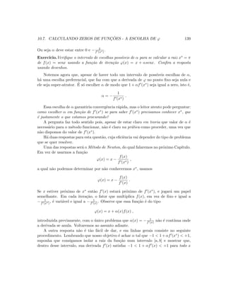 10.7. CALCULANDO ZEROS DE FUNC¸ ˜OES - A ESCOLHA DE ϕ 139
Ou seja α deve estar entre 0 e − 2
f (x∗) .
Exerc´ıcio.Veriﬁque o intervalo de escolhas poss´ıveis de α para se calcular a raiz x∗ = π
de f(x) = senx usando a fun¸c˜ao de itera¸c˜ao ϕ(x) = x + αsenx. Conﬁra a resposta
usando desenhos.
Notemos agora que, apesar de haver todo um intervalo de poss´ıveis escolhas de α,
h´a uma escolha preferencial, que faz com que a derivada de ϕ no ponto ﬁxo seja nula e
ele seja super-atrator. ´E s´o escolher α de modo que 1 + αf (x∗) seja igual a zero, isto ´e,
α = −
1
f (x∗)
.
Essa escolha de α garantiria convergˆencia r´apida, mas o leitor atento pode perguntar:
como escolher α em fun¸c˜ao de f (x∗) se para saber f (x∗) precisamos conhecer x∗, que
´e justamente o que estamos procurando?
A pergunta faz todo sentido pois, apesar de estar claro em teoria que valor de α ´e
necess´ario para o m´etodo funcionar, n˜ao ´e claro na pr´atica como proceder, uma vez que
n˜ao dispomos do valor de f (x∗).
H´a duas respostas para esta quest˜ao, cuja eﬁciˆencia vai depender do tipo de problema
que se quer resolver.
Uma das respostas ser´a o M´etodo de Newton, do qual falaremos no pr´oximo Cap´ıtulo.
Em vez de usarmos a fun¸c˜ao
ϕ(x) = x −
f(x)
f (x∗)
,
a qual n˜ao podemos determinar por n˜ao conhecermos x∗, usamos
ϕ(x) = x −
f(x)
f (x)
.
Se x estiver pr´oximo de x∗ ent˜ao f (x) estar´a pr´oximo de f (x∗), e jogar´a um papel
semelhante. Em cada itera¸c˜ao, o fator que multiplica f(x), em vez de ﬁxo e igual a
− 1
f (x∗) , ´e vari´avel e igual a − 1
f (x) . Observe que essa fun¸c˜ao ´e do tipo
ϕ(x) = x + α(x)f(x) ,
introduzida previamente, com o ´unico problema que α(x) = − 1
f (x) n˜ao ´e cont´ınua onde
a derivada se anula. Voltaremos ao assunto adiante.
A outra resposta n˜ao ´e t˜ao f´acil de dar, e em linhas gerais consiste no seguinte
procedimento. Lembrando que nosso objetivo ´e achar α tal que −1  1+αf (x∗)  +1,
suponha que consigamos isolar a raiz da fun¸c˜ao num intervalo [a, b] e mostrar que,
dentro desse intervalo, sua derivada f (x) satisfaz −1  1 + αf (x)  +1 para todo x
 
