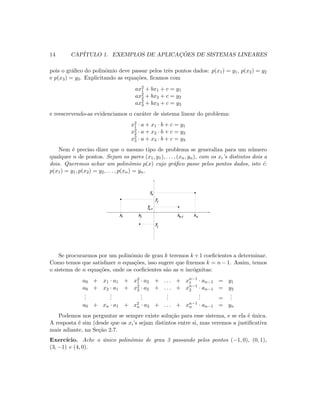 14 CAP´ITULO 1. EXEMPLOS DE APLICAC¸ ˜OES DE SISTEMAS LINEARES
pois o gr´aﬁco do polinˆomio deve passar pelos trˆes pontos dados: p(x1) = y1, p(x2) = y2
e p(x3) = y3. Explicitando as equa¸c˜oes, ﬁcamos com
ax2
1 + bx1 + c = y1
ax2
2 + bx2 + c = y2
ax2
3 + bx3 + c = y3
e reescrevendo-as evidenciamos o car´ater de sistema linear do problema:
x2
1 · a + x1 · b + c = y1
x2
2 · a + x2 · b + c = y2
x2
3 · a + x3 · b + c = y3
Nem ´e preciso dizer que o mesmo tipo de problema se generaliza para um n´umero
qualquer n de pontos. Sejam os pares (x1, y1), . . . , (xn, yn), com os xi’s distintos dois a
dois. Queremos achar um polinˆomio p(x) cujo gr´aﬁco passe pelos pontos dados, isto ´e:
p(x1) = y1, p(x2) = y2, . . . , p(xn) = yn.
x x xx1 2 nn-1
y
y
y
1
2
n
y
n-1
Se procurarmos por um polinˆomio de grau k teremos k +1 coeﬁcientes a determinar.
Como temos que satisfazer n equa¸c˜oes, isso sugere que ﬁxemos k = n − 1. Assim, temos
o sistema de n equa¸c˜oes, onde os coeﬁcientes s˜ao as n inc´ognitas:
a0 + x1 · a1 + x2
1 · a2 + . . . + xn−1
1 · an−1 = y1
a0 + x2 · a1 + x2
2 · a2 + . . . + xn−1
2 · an−1 = y2
...
...
...
...
... =
...
a0 + xn · a1 + x2
n · a2 + . . . + xn−1
n · an−1 = yn
Podemos nos perguntar se sempre existe solu¸c˜ao para esse sistema, e se ela ´e ´unica.
A resposta ´e sim (desde que os xi’s sejam distintos entre si, mas veremos a justiﬁcativa
mais adiante, na Se¸c˜ao 2.7.
Exerc´ıcio. Ache o ´unico polinˆomio de grau 3 passando pelos pontos (−1, 0), (0, 1),
(3, −1) e (4, 0).
 