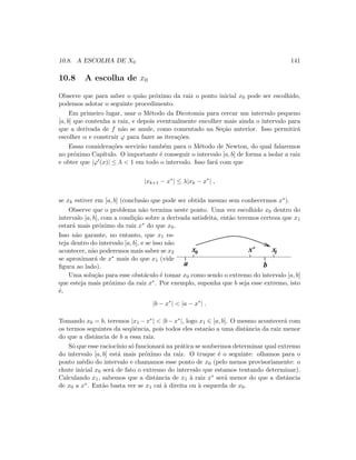 10.8. A ESCOLHA DE X0 141
10.8 A escolha de x0
Observe que para saber o qu˜ao pr´oximo da raiz o ponto inicial x0 pode ser escolhido,
podemos adotar o seguinte procedimento.
Em primeiro lugar, usar o M´etodo da Dicotomia para cercar um intervalo pequeno
[a, b] que contenha a raiz, e depois eventualmente encolher mais ainda o intervalo para
que a derivada de f n˜ao se anule, como comentado na Se¸c˜ao anterior. Isso permitir´a
escolher α e construir ϕ para fazer as itera¸c˜oes.
Essas considera¸c˜oes servir˜ao tamb´em para o M´etodo de Newton, do qual falaremos
no pr´oximo Cap´ıtulo. O importante ´e conseguir o intervalo [a, b] de forma a isolar a raiz
e obter que |ϕ (x)| ≤ λ  1 em todo o intervalo. Isso far´a com que
|xk+1 − x∗
| ≤ λ|xk − x∗
| ,
se xk estiver em [a, b] (conclus˜ao que pode ser obtida mesmo sem conhecermos x∗).
Observe que o problema n˜ao termina neste ponto. Uma vez escolhido x0 dentro do
intervalo [a, b], com a condi¸c˜ao sobre a derivada satisfeita, ent˜ao teremos certeza que x1
estar´a mais pr´oximo da raiz x∗ do que x0.
Isso n˜ao garante, no entanto, que x1 es-
teja dentro do intervalo [a, b], e se isso n˜ao
acontecer, n˜ao poderemos mais saber se x2
se aproximar´a de x∗ mais do que x1 (vide
ﬁgura ao lado).
x* x1x0
ba
Uma solu¸c˜ao para esse obst´aculo ´e tomar x0 como sendo o extremo do intervalo [a, b]
que esteja mais pr´oximo da raiz x∗. Por exemplo, suponha que b seja esse extremo, isto
´e,
|b − x∗
|  |a − x∗
| .
Tomando x0 = b, teremos |x1 − x∗|  |b − x∗|, logo x1 ∈ [a, b]. O mesmo acontecer´a com
os termos seguintes da seq¨uˆencia, pois todos eles estar˜ao a uma distˆancia da raiz menor
do que a distˆancia de b a essa raiz.
S´o que esse racioc´ınio s´o funcionar´a na pr´atica se soubermos determinar qual extremo
do intervalo [a, b] est´a mais pr´oximo da raiz. O truque ´e o seguinte: olhamos para o
ponto m´edio do intervalo e chamamos esse ponto de x0 (pelo menos provisoriamente: o
chute inicial x0 ser´a de fato o extremo do intervalo que estamos tentando determinar).
Calculando x1, sabemos que a distˆancia de x1 `a raiz x∗ ser´a menor do que a distˆancia
de x0 a x∗. Ent˜ao basta ver se x1 cai `a direita ou `a esquerda de x0.
 