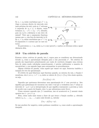 142 CAP´ITULO 10. M´ETODOS ITERATIVOS
Se x1  x0 ent˜ao conclu´ımos que x∗  x0
(logo o extremo direito do intervalo est´a
mais pr´oximo da raiz), pois se x∗ estivesse
`a esquerda de x0 e x1 `a direita, ent˜ao
ter´ıamos |x1 − x∗|  |x0 − x∗|, absurdo,
pois em [a, b] a distˆancia `a raiz deve di-
minuir! Note que o argumento funciona
mesmo que x1 caia fora do intervalo [a, b].
Se x1  x0 ent˜ao conclu´ımos que x∗  x0.
O argumento ´e o mesmo que no caso an-
terior.
x0
x1x*
x0
x*x1
x0x1
x0x1
a b
= a+b
2
a b
= a+b
2


Se porventura x1 = x0, ent˜ao x0 ´e a raiz (prove!), e ambos os extremos est˜ao a igual
distˆancia dela.
10.9 Um crit´erio de parada
Existem v´arios crit´erios de parada, isto ´e, regras para se considerar um determinado
iterado xk como a aproxima¸c˜ao desejada para a raiz procurada x∗. Os crit´erios de
parada s˜ao importantes primeiramente por raz˜ao de coerˆencia (imagine uma extensa
lista de ra´ızes sendo calculadas numericamente, ´e preciso uniformizar a maneira de
encontr´a-las), e em segundo lugar para automatizar os procedimentos.
Alguns crit´erios de parada, como aquele que vamos ver aqui, fornecem tamb´em a
margem de erro da aproxima¸c˜ao.
O crit´erio do qual falaremos aqui funciona quando, no entorno da raiz, a fun¸c˜ao ´e
mon´otona, isto ´e, se x1  x∗  x2 ent˜ao os valores de f(x1) e f(x2) tˆem sinais opostos,
ou seja,
f(x1)f(x2)  0 .
Suponha que queiramos determinar uma aproxima¸c˜ao de x∗ com precis˜ao p. Isto
signiﬁca que gostar´ıamos de encontrar um valor ¯x tal que a verdadeira raiz x∗ esteja no
intervalo [¯x − p, ¯x + p] (a interpreta¸c˜ao do que signiﬁca exatamente a precis˜ao p varia
de acordo com o gosto do freguˆes, esta ´e a que adotaremos neste livro).
Como estamos supondo que f ´e mon´otona, isso s´o acontecer´a se f assumir sinais
opostos em ¯x − p e ¯x + p.
Bom, ent˜ao nada mais temos a fazer do que iterar a fun¸c˜ao auxiliar ϕ, obtendo
valores x0, x1, . . . , xk, . . ., e para cada iterado xk calcular
f(xk − p)f(xk + p) .
Se esse produto for negativo, ent˜ao podemos considerar xk como sendo a aproxima¸c˜ao
desejada.
 