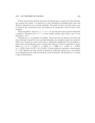 10.9. UM CRIT´ERIO DE PARADA 143
´E claro que devemos prestar um pouco de aten¸c˜ao para o n´umero de casas decimais
que usamos nas contas, e se ﬁxarmos xk talvez queiramos arredondar para uma casa
decimal compat´ıvel com a precis˜ao desejada. Isso pode ser feito com bom senso, mas
se tivermos que automatizar para um programa de computador conv´em tomar certos
cuidados.
Para exempliﬁcar, seja f(x) = e−x−x+1 = 0, que tem ´unica raiz (veja isto esbo¸cando
o gr´aﬁco!). Usaremos ϕ(x) = e−x + 1 como fun¸c˜ao auxiliar, para achar a raiz x∗ com
precis˜ao p = 10−2.
Partindo de x0 = 0, obtemos os iterados. Temos que usar no m´ınimo um n´umero de
casas decimais compat´ıvel com a precis˜ao desejada, por exemplo 4 parece ser razo´avel.
Neste caso, faremos as contas com todas os algarismos signiﬁcativos da calculadora, e
cada etapa arredondaremos para a quarta casa decimal, a ﬁm de minimizar os erros.
Ent˜ao x1 = 2, x2 = 1.1353, x3 = 1.3213, x4 = 1.2668, x5 = 1.2817, x6 = 1.2776,
x7 = 1.2787. Como f(1.27)  0 e f(1.29)  0 ent˜ao podemos considerar a aproxima¸c˜ao
¯x = 1.28. Observe que pelo crit´erio de parada j´a poder´ıamos parar em x5, no entanto
ao arredondarmos para 1.28 conv´em fazer o teste novamente. Os iterados x6 e x7 foram
a rigor desnecess´arios.
 