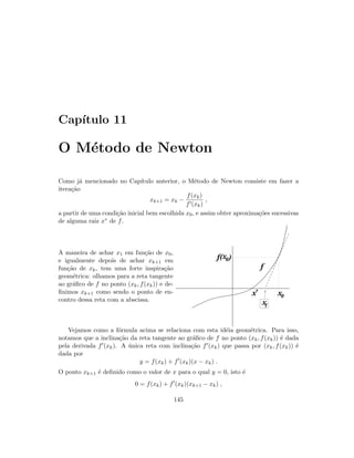 Cap´ıtulo 11
O M´etodo de Newton
Como j´a mencionado no Cap´ıtulo anterior, o M´etodo de Newton consiste em fazer a
itera¸c˜ao
xk+1 = xk −
f(xk)
f (xk)
,
a partir de uma condi¸c˜ao inicial bem escolhida x0, e assim obter aproxima¸c˜oes sucessivas
de alguma raiz x∗ de f.
A maneira de achar x1 em fun¸c˜ao de x0,
e igualmente depois de achar xk+1 em
fun¸c˜ao de xk, tem uma forte inspira¸c˜ao
geom´etrica: olhamos para a reta tangente
ao gr´aﬁco de f no ponto (xk, f(xk)) e de-
ﬁnimos xk+1 como sendo o ponto de en-
contro dessa reta com a abscissa.
x0
x0f( )
f
x*
x1
Vejamos como a f´ormula acima se relaciona com esta id´eia geom´etrica. Para isso,
notamos que a inclina¸c˜ao da reta tangente ao gr´aﬁco de f no ponto (xk, f(xk)) ´e dada
pela derivada f (xk). A ´unica reta com inclina¸c˜ao f (xk) que passa por (xk, f(xk)) ´e
dada por
y = f(xk) + f (xk)(x − xk) .
O ponto xk+1 ´e deﬁnido como o valor de x para o qual y = 0, isto ´e
0 = f(xk) + f (xk)(xk+1 − xk) ,
145
 