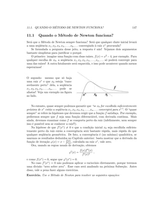 11.1. QUANDO O M´ETODO DE NEWTON FUNCIONA? 147
11.1 Quando o M´etodo de Newton funciona?
Ser´a que o M´etodo de Newton sempre funciona? Ser´a que qualquer chute inicial levar´a
a uma seq¨uˆencia x1, x2, x3, x4, . . . , xk, . . . convergindo `a raiz x∗ procurada?
Se formulada a pergunta desse jeito, a resposta ´e n˜ao! Vejamos dois argumentos
bastante simplistas para justiﬁcar o porquˆe.
O primeiro: imagine uma fun¸c˜ao com duas ra´ızes, f(x) = x2 − 4, por exemplo. Para
qualquer escolha de x0, a seq¨uˆencia x1, x2, x3, x4, . . . , xn, . . . s´o poder´a convergir para
uma das ra´ızes! A outra fatalmente ser´a esquecida, e isso pode acontecer quando menos
esperarmos!
O segundo: mesmo que s´o haja
uma raiz x∗ e que x0 esteja “razo-
avelmente perto” dela, a seq¨uˆencia
x1, x2, x3, x4, . . . , xn, . . . pode se
afastar! Veja um exemplo na ﬁgura
ao lado. x0 x1x*
f
No entanto, quase sempre podemos garantir que “se x0 for escolhida suﬁcientemente
pr´oxima de x∗ ent˜ao a seq¨uˆencia x1, x2, x3, x4, . . . , xn, . . . convergir´a para x∗”. O “quase
sempre” se refere `as hip´oteses que devemos exigir que a fun¸c˜ao f satisfa¸ca. Por exemplo,
pediremos sempre que f seja uma fun¸c˜ao diferenci´avel, com derivada cont´ınua. Mais
ainda, devemos examinar como f se comporta perto da raiz (infelizmente, nem sempre
isso ´e poss´ıvel sem se conhecer a raiz!!).
Na hip´otese de que f (x∗) = 0 e que a condi¸c˜ao inicial x0 seja escolhida suﬁcien-
temente perto da raiz ent˜ao a convergˆencia ser´a bastante r´apida, mais r´apida do que
qualquer seq¨uˆencia geom´etrica. De fato, a convergˆencia ´e (no m´ınimo) quadr´atica, se
usarmos os resultados deduzidos no Cap´ıtulo anterior: basta mostrar que a derivada da
fun¸c˜ao de itera¸c˜ao ϕ(x) = x − f(x)
f (x) , calculada na raiz x∗, vale zero.
Ora, usando as regras usuais de deriva¸c˜ao, obtemos
ϕ (x) =
f(x)f (x)
f (x)2
,
e como f(x∗) = 0, segue que ϕ (x∗) = 0.
No caso f (x∗) = 0 n˜ao podemos aplicar o racioc´ınio diretamente, porque teremos
uma divis˜ao “zero sobre zero”. Esse caso ser´a analisado na pr´oxima Subse¸c˜ao. Antes
disso, vale a pena fazer alguns exerc´ıcios.
Exerc´ıcio. Use o M´etodo de Newton para resolver as seguintes equa¸c˜oes:
 