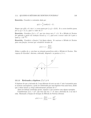 11.1. QUANDO O M´ETODO DE NEWTON FUNCIONA? 149
Exerc´ıcio. Considere a caten´aria dada por
g(x) =
1
c
(cosh(cx) − 1) .
Repare que g(0) = 0, isto ´e, a curva passa por (x, y) = (0, 0). Se a curva tamb´em passa
por (x, y) = (1, 1), qual ´e o valor de c?
Exerc´ıcio. Considere f(x) = x5, que tem ´unica raiz x∗ = 0. Se o M´etodo de Newton
for aplicado a partir da condi¸c˜ao inicial x0 = 1, qual ser´a o menor valor de k para o
qual xk  10−20?
Exerc´ıcio. Considere a fun¸c˜ao f da ﬁgura abaixo. Se usarmos o M´etodo de Newton
para essa fun¸c˜ao, teremos que considerar iterados de
ϕ(x) = x −
f(x)
f (x)
.
Esboce o gr´aﬁco de ϕ, com base na intui¸c˜ao geom´etrica sobre o M´etodo de Newton. N˜ao
esque¸ca de desenhar: abscissa, ordenada, diagonal e os pontos a, b e c.
a b c
f
11.1.1 Retirando a hip´otese f (x∗
) = 0
A hip´otese de que a derivada de f seja diferente de zero na raiz x∗ n˜ao ´e necess´aria para
se mostrar convergˆencia, e pode ser substitu´ıda por uma hip´otese bem mais fraca, desde
que o chute inicial x0 esteja suﬁcientemente pr´oximo de x∗.
Antes de deduzir resultados gerais, vejamos o que acontece com alguns exemplos.
Consideremos f(x) = ax2, que tem raiz em x = 0, mas a derivada de f na raiz ´e
nula. Montando a fun¸c˜ao de itera¸c˜ao do M´etodo de Newton obtemos
ϕ(x) = x −
f(x)
f (x)
= x −
ax2
2ax
,
 