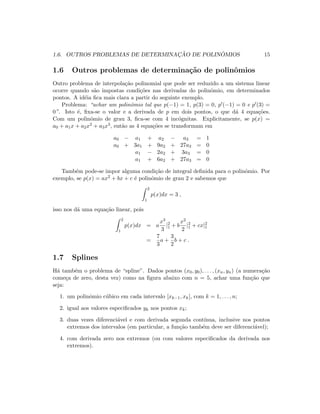 1.6. OUTROS PROBLEMAS DE DETERMINAC¸ ˜AO DE POLIN ˆOMIOS 15
1.6 Outros problemas de determina¸c˜ao de polinˆomios
Outro problema de interpola¸c˜ao polinomial que pode ser reduzido a um sistema linear
ocorre quando s˜ao impostas condi¸c˜oes nas derivadas do polinˆomio, em determinados
pontos. A id´eia ﬁca mais clara a partir do seguinte exemplo.
Problema: “achar um polinˆomio tal que p(−1) = 1, p(3) = 0, p (−1) = 0 e p (3) =
0”. Isto ´e, ﬁxa-se o valor e a derivada de p em dois pontos, o que d´a 4 equa¸c˜oes.
Com um polinˆomio de grau 3, ﬁca-se com 4 inc´ognitas. Explicitamente, se p(x) =
a0 + a1x + a2x2 + a3x3, ent˜ao as 4 equa¸c˜oes se transformam em
a0 − a1 + a2 − a3 = 1
a0 + 3a1 + 9a2 + 27a3 = 0
a1 − 2a2 + 3a3 = 0
a1 + 6a2 + 27a3 = 0
Tamb´em pode-se impor alguma condi¸c˜ao de integral deﬁnida para o polinˆomio. Por
exemplo, se p(x) = ax2 + bx + c ´e polinˆomio de grau 2 e sabemos que
2
1
p(x)dx = 3 ,
isso nos d´a uma equa¸c˜ao linear, pois
2
1
p(x)dx = a
x3
3
|2
1 + b
x2
2
|2
1 + cx|2
1
=
7
3
a +
3
2
b + c .
1.7 Splines
H´a tamb´em o problema de “spline”. Dados pontos (x0, y0), . . . , (xn, yn) (a numera¸c˜ao
come¸ca de zero, desta vez) como na ﬁgura abaixo com n = 5, achar uma fun¸c˜ao que
seja:
1. um polinˆomio c´ubico em cada intervalo [xk−1, xk], com k = 1, . . . , n;
2. igual aos valores especiﬁcados yk nos pontos xk;
3. duas vezes diferenci´avel e com derivada segunda cont´ınua, inclusive nos pontos
extremos dos intervalos (em particular, a fun¸c˜ao tamb´em deve ser diferenci´avel);
4. com derivada zero nos extremos (ou com valores especiﬁcados da derivada nos
extremos).
 
