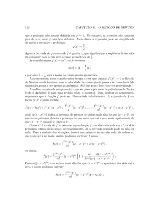 150 CAP´ITULO 11. O M´ETODO DE NEWTON
que a princ´ıpio n˜ao estaria deﬁnida em x = 0. No entanto, as itera¸c˜oes s˜ao tomadas
fora do zero, onde ϕ est´a bem deﬁnida. Al´em disso, a express˜ao pode ser simpliﬁcada
de modo a esconder o problema:
ϕ(x) =
x
2
.
Agora a derivada de ϕ no zero de f ´e igual a 1
2 , que signiﬁca que a seq¨uˆencia de iterados
ir´a convergir para a raiz zero `a raz˜ao geom´etrica de 1
2 .
Se considerarmos f(x) = axn, ent˜ao teremos
ϕ(x) = (1 −
1
n
)x ,
e portanto 1 − 1
n ser´a a raz˜ao da convergˆencia geom´etrica.
Aparentemente, essas considera¸c˜oes levam a crer que quando f (x∗) = 0 o M´etodo
de Newton ainda funciona, mas a velocidade de convergˆencia passa a ser mais lenta (de
quadr´atica passa a ser apenas geom´etrica). At´e que ponto isso pode ser generalizado?
A melhor maneira de compreender o que se passa ´e por meio de polinˆomios de Taylor
(vide o Apˆendice B para uma revis˜ao sobre o assunto). Para facilitar os argumentos,
suporemos que a fun¸c˜ao f pode ser diferenciada inﬁnitamente. A expans˜ao de f em
torno de x∗ ´e assim escrita:
f(x) = f(x∗
)+f (x∗
)(x−x∗
)+
f (x∗)
2
(x−x∗
)2
+. . .+
f(n)(x∗)
n!
(x−x∗
)n
+o((x−x∗
)n
) ,
onde o((x − x∗)n) indica a presen¸ca de termos de ordem mais alta do que (x − x∗)n, ou
em outras palavras, denota a presen¸ca de um resto que vai a zero mais rapidamente do
que (x − x∗)n quando x tende a x∗.
Como x∗ ´e a raiz de f, e estamos supondo que f tem derivada nula em x∗, os dois
primeiros termos ser˜ao nulos, necessariamente. J´a a derivada segunda pode ou n˜ao ser
nula. Para a maioria das situa¸c˜oes, haver´a um primeiro termo n˜ao nulo, de ordem m,
que pode ser 2 ou mais. Assim, podemos escrever f como
f(x) =
f(m)(x∗)
m!
(x − x∗
)m
+ o((x − x∗
)m
) ,
ou ainda,
f(x) =
f(m)(x∗)
m!
(x − x∗
)m
1 +
m!
f(m)(x∗)
o((x − x∗)m)
(x − x∗)m
.
Como o((x − x∗)m) tem ordem mais alta do que (x − x∗)m, o quociente dos dois vai a
zero, e assim podemos escrever
f(x) =
f(m)(x∗)
m!
(x − x∗
)m
(1 + r1(x)) ,
 