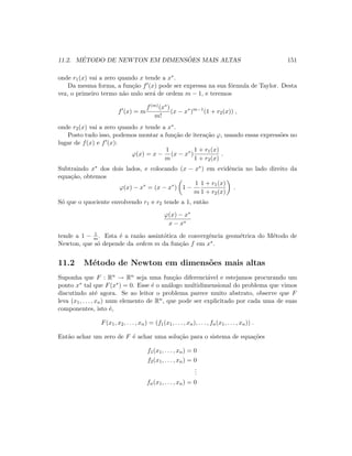 11.2. M´ETODO DE NEWTON EM DIMENS ˜OES MAIS ALTAS 151
onde r1(x) vai a zero quando x tende a x∗.
Da mesma forma, a fun¸c˜ao f (x) pode ser expressa na sua f´ormula de Taylor. Desta
vez, o primeiro termo n˜ao nulo ser´a de ordem m − 1, e teremos
f (x) = m
f(m)(x∗)
m!
(x − x∗
)m−1
(1 + r2(x)) ,
onde r2(x) vai a zero quando x tende a x∗.
Posto tudo isso, podemos montar a fun¸c˜ao de itera¸c˜ao ϕ, usando essas express˜oes no
lugar de f(x) e f (x):
ϕ(x) = x −
1
m
(x − x∗
)
1 + r1(x)
1 + r2(x)
.
Subtraindo x∗ dos dois lados, e colocando (x − x∗) em evidˆencia no lado direito da
equa¸c˜ao, obtemos
ϕ(x) − x∗
= (x − x∗
) 1 −
1
m
1 + r1(x)
1 + r2(x)
.
S´o que o quociente envolvendo r1 e r2 tende a 1, ent˜ao
ϕ(x) − x∗
x − x∗
tende a 1 − 1
m. Esta ´e a raz˜ao assint´otica de convergˆencia geom´etrica do M´etodo de
Newton, que s´o depende da ordem m da fun¸c˜ao f em x∗.
11.2 M´etodo de Newton em dimens˜oes mais altas
Suponha que F : Rn → Rn seja uma fun¸c˜ao diferenci´avel e estejamos procurando um
ponto x∗ tal que F(x∗) = 0. Esse ´e o an´alogo multidimensional do problema que vimos
discutindo at´e agora. Se ao leitor o problema parece muito abstrato, observe que F
leva (x1, . . . , xn) num elemento de Rn, que pode ser explicitado por cada uma de suas
componentes, isto ´e,
F(x1, x2, . . . , xn) = (f1(x1, . . . , xn), . . . , fn(x1, . . . , xn)) .
Ent˜ao achar um zero de F ´e achar uma solu¸c˜ao para o sistema de equa¸c˜oes
f1(x1, . . . , xn) = 0
f2(x1, . . . , xn) = 0
...
fn(x1, . . . , xn) = 0
 