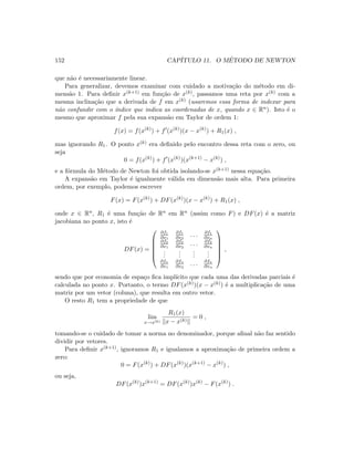 152 CAP´ITULO 11. O M´ETODO DE NEWTON
que n˜ao ´e necessariamente linear.
Para generalizar, devemos examinar com cuidado a motiva¸c˜ao do m´etodo em di-
mens˜ao 1. Para deﬁnir x(k+1) em fun¸c˜ao de x(k), passamos uma reta por x(k) com a
mesma inclina¸c˜ao que a derivada de f em x(k) (usaremos essa forma de indexar para
n˜ao confundir com o ´ındice que indica as coordenadas de x, quando x ∈ Rn). Isto ´e o
mesmo que aproximar f pela sua expans˜ao em Taylor de ordem 1:
f(x) = f(x(k)
) + f (x(k)
)(x − x(k)
) + R1(x) ,
mas ignorando R1. O ponto x(k) era deﬁnido pelo encontro dessa reta com o zero, ou
seja
0 = f(x(k)
) + f (x(k)
)(x(k+1)
− x(k)
) ,
e a f´ormula do M´etodo de Newton foi obtida isolando-se x(k+1) nessa equa¸c˜ao.
A expans˜ao em Taylor ´e igualmente v´alida em dimens˜ao mais alta. Para primeira
ordem, por exemplo, podemos escrever
F(x) = F(x(k)
) + DF(x(k)
)(x − x(k)
) + R1(x) ,
onde x ∈ Rn, R1 ´e uma fun¸c˜ao de Rn em Rn (assim como F) e DF(x) ´e a matriz
jacobiana no ponto x, isto ´e
DF(x) =






∂f1
∂x1
∂f1
∂x2
. . . ∂f1
∂xn
∂f2
∂x1
∂f2
∂x2
. . . ∂f2
∂xn
...
...
...
...
∂fn
∂x1
∂fn
∂x2
. . . ∂fn
∂xn






,
sendo que por economia de espa¸co ﬁca impl´ıcito que cada uma das derivadas parciais ´e
calculada no ponto x. Portanto, o termo DF(x(k))(x − x(k)) ´e a multiplica¸c˜ao de uma
matriz por um vetor (coluna), que resulta em outro vetor.
O resto R1 tem a propriedade de que
lim
x→x(k)
R1(x)
x − x(k)
= 0 ,
tomando-se o cuidado de tomar a norma no denominador, porque aﬁnal n˜ao faz sentido
dividir por vetores.
Para deﬁnir x(k+1), ignoramos R1 e igualamos a aproxima¸c˜ao de primeira ordem a
zero:
0 = F(x(k)
) + DF(x(k)
)(x(k+1)
− x(k)
) ,
ou seja,
DF(x(k)
)x(k+1)
= DF(x(k)
)x(k)
− F(x(k)
) .
 