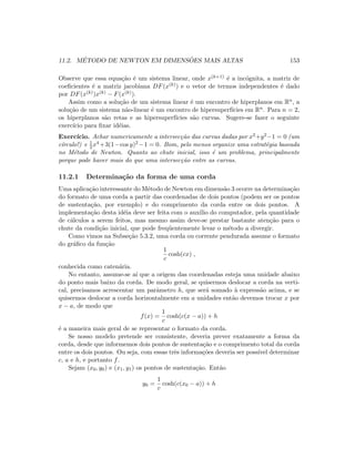 11.2. M´ETODO DE NEWTON EM DIMENS ˜OES MAIS ALTAS 153
Observe que essa equa¸c˜ao ´e um sistema linear, onde x(k+1) ´e a inc´ognita, a matriz de
coeﬁcientes ´e a matriz jacobiana DF(x(k)) e o vetor de termos independentes ´e dado
por DF(x(k))x(k) − F(x(k)).
Assim como a solu¸c˜ao de um sistema linear ´e um encontro de hiperplanos em Rn, a
solu¸c˜ao de um sistema n˜ao-linear ´e um encontro de hipersuperf´ıcies em Rn. Para n = 2,
os hiperplanos s˜ao retas e as hipersuperf´ıcies s˜ao curvas. Sugere-se fazer o seguinte
exerc´ıcio para ﬁxar id´eias.
Exerc´ıcio. Achar numericamente a intersec¸c˜ao das curvas dadas por x2+y2−1 = 0 (um
c´ırculo!) e 1
2 x4 +3(1−cos y)2 −1 = 0. Bom, pelo menos organize uma estrat´egia baseada
no M´etodo de Newton. Quanto ao chute inicial, isso ´e um problema, principalmente
porque pode haver mais do que uma intersec¸c˜ao entre as curvas.
11.2.1 Determina¸c˜ao da forma de uma corda
Uma aplica¸c˜ao interessante do M´etodo de Newton em dimens˜ao 3 ocorre na determina¸c˜ao
do formato de uma corda a partir das coordenadas de dois pontos (podem ser os pontos
de sustenta¸c˜ao, por exemplo) e do comprimento da corda entre os dois pontos. A
implementa¸c˜ao desta id´eia deve ser feita com o aux´ılio do computador, pela quantidade
de c´alculos a serem feitos, mas mesmo assim deve-se prestar bastante aten¸c˜ao para o
chute da condi¸c˜ao inicial, que pode freq¨uentemente levar o m´etodo a divergir.
Como vimos na Subse¸c˜ao 5.3.2, uma corda ou corrente pendurada assume o formato
do gr´aﬁco da fun¸c˜ao
1
c
cosh(cx) ,
conhecida como caten´aria.
No entanto, assume-se a´ı que a origem das coordenadas esteja uma unidade abaixo
do ponto mais baixo da corda. De modo geral, se quisermos deslocar a corda na verti-
cal, precisamos acrescentar um parˆametro h, que ser´a somado `a express˜ao acima, e se
quisermos deslocar a corda horizontalmente em a unidades ent˜ao devemos trocar x por
x − a, de modo que
f(x) =
1
c
cosh(c(x − a)) + h
´e a maneira mais geral de se representar o formato da corda.
Se nosso modelo pretende ser consistente, deveria prever exatamente a forma da
corda, desde que informemos dois pontos de sustenta¸c˜ao e o comprimento total da corda
entre os dois pontos. Ou seja, com essas trˆes informa¸c˜oes deveria ser poss´ıvel determinar
c, a e h, e portanto f.
Sejam (x0, y0) e (x1, y1) os pontos de sustenta¸c˜ao. Ent˜ao
y0 =
1
c
cosh(c(x0 − a)) + h
 