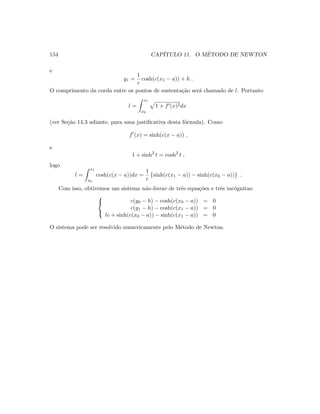 154 CAP´ITULO 11. O M´ETODO DE NEWTON
e
y1 =
1
c
cosh(c(x1 − a)) + h .
O comprimento da corda entre os pontos de sustenta¸c˜ao ser´a chamado de l. Portanto
l =
x1
x0
1 + f (x)2dx
(ver Se¸c˜ao 14.3 adiante, para uma justiﬁcativa desta f´ormula). Como
f (x) = sinh(c(x − a)) ,
e
1 + sinh2
t = cosh2
t ,
logo
l =
x1
x0
cosh(c(x − a))dx =
1
c
{sinh(c(x1 − a)) − sinh(c(x0 − a))} .
Com isso, obtivemos um sistema n˜ao-linear de trˆes equa¸c˜oes e trˆes inc´ognitas:



c(y0 − h) − cosh(c(x0 − a)) = 0
c(y1 − h) − cosh(c(x1 − a)) = 0
lc + sinh(c(x0 − a)) − sinh(c(x1 − a)) = 0
O sistema pode ser resolvido numericamente pelo M´etodo de Newton.
 