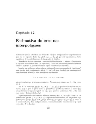 Cap´ıtulo 12
Estimativa do erro nas
interpola¸c˜oes
Voltemos `a quest˜ao (abordada nas Se¸c˜oes 1.5 e 2.7) da interpola¸c˜ao de um polinˆomio de
grau k a k + 1 pontos dados (t0, z0), (t1, z1), . . ., (tk, zk), que ser´a importante na Parte
seguinte do livro, onde falaremos de integra¸c˜ao de fun¸c˜oes.
Nesta Parte do livro, usaremos t como vari´avel (no lugar de x), valores z (no lugar de
y) e pontos indexados de 0 a k (no lugar de n). Tudo isso justamente para n˜ao fazermos
confus˜ao na Parte V, quando usaremos alguns conceitos aqui expostos.
Imagine que utilizemos a interpola¸c˜ao polinomial como uma maneira de “aproximar”
uma fun¸c˜ao. Mais precisamente, seja f : [tL, tR] → R uma fun¸c˜ao (cuja regularidade s´o
especiﬁcaremos adiante) e uma parti¸c˜ao de seu dom´ınio
tL = t0  t1  t2  . . .  tk−1  tk = tR ,
n˜ao necessariamente a intervalos regulares. Assumiremos sempre que tL  tR e que
k ≥ 1.
Aos k + 1 pontos (t0, f(t0)), (t1, f(t1)), . . ., (tk, f(tk)) podemos interpolar um po-
linˆomio p(t) de grau k, que ´e ´unico. A pergunta ´e: quanto se perde ao se trocar f(t)
pelo polinˆomio interpolador p(t)? Ou seja, qu˜ao grande ´e a diferen¸ca f(t) − p(t), para
cada ponto t do intervalo [tL, tR]?
Vejamos primeiro como deve ser a fun¸c˜ao diferen¸ca F(t) ≡ f(t) − p(t). Para k = 1 a
parti¸c˜ao tem que ser tL = t0  t1 = tR, e o polinˆomio interpolador ´e a fun¸c˜ao aﬁm cujo
gr´aﬁco passa por (t0, f(t0)) e (t1, f(t1)). Como p(t0) = f(t0) e p(t1) = f(t1), ent˜ao F
se anula em t0 e t1. Veja na ﬁgura abaixo, esquematicamente, como devem ser f e p (`a
esquerda) e F (`a direita).
157
 