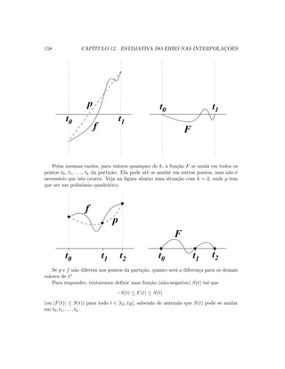 158 CAP´ITULO 12. ESTIMATIVA DO ERRO NAS INTERPOLAC¸ ˜OES
t1t0
t0 t1
Ff
p
Pelas mesmas raz˜oes, para valores quaisquer de k, a fun¸c˜ao F se anula em todos os
pontos t0, t1, . . ., tk da parti¸c˜ao. Ela pode at´e se anular em outros pontos, mas n˜ao ´e
necess´ario que isto ocorra. Veja na ﬁgura abaixo uma situa¸c˜ao com k = 2, onde p tem
que ser um polinˆomio quadr´atico.
t0 t1 t2 t0 t1
t2
   
   ¡
¡
¢
¢£
£
¤
¤¥
¥
¦
¦§
§
¨
¨©
©



F
f
p
Se p e f n˜ao diferem nos pontos da parti¸c˜ao, quanto ser´a a diferen¸ca para os demais
valores de t?
Para responder, tentaremos deﬁnir uma fun¸c˜ao (n˜ao-negativa) S(t) tal que
−S(t) ≤ F(t) ≤ S(t)
(ou |F(t)| ≤ S(t)) para todo t ∈ [tL, tR], sabendo de antem˜ao que S(t) pode se anular
em t0, t1, . . . , tk.
 
