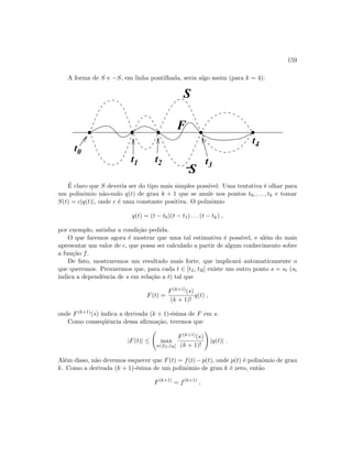 159
A forma de S e −S, em linha pontilhada, seria algo assim (para k = 4):
−S
t0
t1 t2 t3
t4
 
 ¡
¡
¢
¢£
£
¤ ¤
¤ ¤¥
¥
¦
¦§
§
¨
¨©
©
F
S
´E claro que S deveria ser do tipo mais simples poss´ıvel. Uma tentativa ´e olhar para
um polinˆomio n˜ao-nulo q(t) de grau k + 1 que se anule nos pontos t0, . . . , tk e tomar
S(t) = c|q(t)|, onde c ´e uma constante positiva. O polinˆomio
q(t) = (t − t0)(t − t1) . . . (t − tk) ,
por exemplo, satisfaz a condi¸c˜ao pedida.
O que faremos agora ´e mostrar que uma tal estimativa ´e poss´ıvel, e al´em do mais
apresentar um valor de c, que possa ser calculado a partir de algum conhecimento sobre
a fun¸c˜ao f.
De fato, mostraremos um resultado mais forte, que implicar´a automaticamente o
que queremos. Provaremos que, para cada t ∈ [tL, tR] existe um outro ponto s = st (st
indica a dependˆencia de s em rela¸c˜ao a t) tal que
F(t) =
F(k+1)(s)
(k + 1)!
q(t) ,
onde F(k+1)(s) indica a derivada (k + 1)-´esima de F em s.
Como conseq¨uˆencia dessa aﬁrma¸c˜ao, teremos que
|F(t)| ≤ max
s∈[tL,tR]
F(k+1)(s)
(k + 1)!
|q(t)| .
Al´em disso, n˜ao devemos esquecer que F(t) = f(t) −p(t), onde p(t) ´e polinˆomio de grau
k. Como a derivada (k + 1)-´esima de um polinˆomio de grau k ´e zero, ent˜ao
F(k+1)
= f(k+1)
,
 