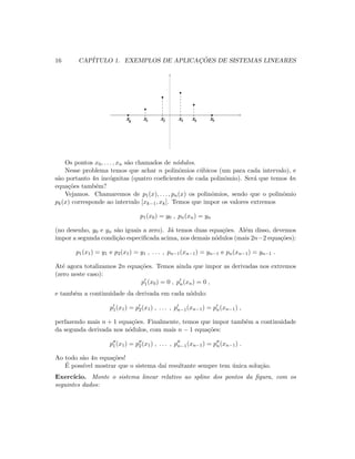 16 CAP´ITULO 1. EXEMPLOS DE APLICAC¸ ˜OES DE SISTEMAS LINEARES
x x x xx x53 4210
Os pontos x0, . . . , xn s˜ao chamados de n´odulos.
Nesse problema temos que achar n polinˆomios c´ubicos (um para cada intervalo), e
s˜ao portanto 4n inc´ognitas (quatro coeﬁcientes de cada polinˆomio). Ser´a que temos 4n
equa¸c˜oes tamb´em?
Vejamos. Chamaremos de p1(x), . . . , pn(x) os polinˆomios, sendo que o polinˆomio
pk(x) corresponde ao intervalo [xk−1, xk]. Temos que impor os valores extremos
p1(x0) = y0 , pn(xn) = yn
(no desenho, y0 e yn s˜ao iguais a zero). J´a temos duas equa¸c˜oes. Al´em disso, devemos
impor a segunda condi¸c˜ao especiﬁcada acima, nos demais n´odulos (mais 2n−2 equa¸c˜oes):
p1(x1) = y1 e p2(x1) = y1 , . . . , pn−1(xn−1) = yn−1 e pn(xn−1) = yn−1 .
At´e agora totalizamos 2n equa¸c˜oes. Temos ainda que impor as derivadas nos extremos
(zero neste caso):
p1(x0) = 0 , pn(xn) = 0 ,
e tamb´em a continuidade da derivada em cada n´odulo:
p1(x1) = p2(x1) , . . . , pn−1(xn−1) = pn(xn−1) ,
perfazendo mais n + 1 equa¸c˜oes. Finalmente, temos que impor tamb´em a continuidade
da segunda derivada nos n´odulos, com mais n − 1 equa¸c˜oes:
p1(x1) = p2(x1) , . . . , pn−1(xn−1) = pn(xn−1) .
Ao todo s˜ao 4n equa¸c˜oes!
´E poss´ıvel mostrar que o sistema da´ı resultante sempre tem ´unica solu¸c˜ao.
Exerc´ıcio. Monte o sistema linear relativo ao spline dos pontos da ﬁgura, com os
seguintes dados:
 