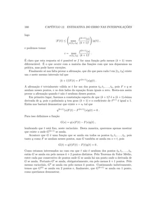 160 CAP´ITULO 12. ESTIMATIVA DO ERRO NAS INTERPOLAC¸ ˜OES
logo
|F(t)| ≤ max
s∈[tL,tR]
f(k+1)(s)
(k + 1)!
|q(t)| ,
e podemos tomar
c = max
s∈[tL,tR]
f(k+1)(s)
(k + 1)!
.
´E claro que esta resposta s´o ´e poss´ıvel se f for uma fun¸c˜ao pelo menos (k + 1) vezes
diferenci´avel. ´E o que ocorre com a maioria das fun¸c˜oes com que nos deparamos na
pr´atica, mas pode haver exce¸c˜oes.
Finalmente s´o nos falta provar a aﬁrma¸c˜ao, que diz que para cada t em [tL, tR] existe
um s neste mesmo intervalo tal que
(k + 1)!F(t) = F(k+1)
(s)q(t) .
A aﬁrma¸c˜ao ´e trivialmente v´alida se t for um dos pontos t0, t1, . . . , tk, pois F e q se
anulam nesses pontos, e os dois lados da equa¸c˜ao ﬁcam iguais a zero. Resta-nos assim
provar a aﬁrma¸c˜ao quando t n˜ao ´e nenhum desses pontos.
Em primeiro lugar, fazemos a constata¸c˜ao esperta de que (k + 1)! ´e a (k + 1)-´esima
derivada de q, pois o polinˆomio q tem grau (k + 1) e o coeﬁciente de tk+1 ´e igual a 1.
Ent˜ao nos bastar´a demonstrar que existe s = st tal que
q(k+1)
(s)F(t) − F(k+1)
(s)q(t) = 0 .
Para isso deﬁnimos a fun¸c˜ao
G(s) = q(s)F(t) − F(s)q(t) ,
lembrando que t est´a ﬁxo, neste racioc´ınio. Desta maneira, queremos apenas mostrar
que existe s onde G(k+1) se anula.
Acontece que G ´e uma fun¸c˜ao que se anula em todos os pontos t0, t1, . . . , tk, pois
tanto q como F se anulam nesses pontos, mas G tamb´em se anula em s = t, pois
G(t) = q(t)F(t) − F(t)q(t) = 0 .
Como estamos interessados no caso em que t n˜ao ´e nenhum dos pontos t0, t1, . . . , tk,
ent˜ao G se anula em pelo menos k + 2 pontos distintos. Pelo Teorema do Valor M´edio,
entre cada par consecutivo de pontos onde G se anula h´a um ponto onde a derivada de
G se anula. Portanto G se anula, obrigatoriamente, em pelo menos k + 1 pontos. Pelo
mesmo racioc´ınio, G se anula em pelo menos k pontos. Continuando indutivamente,
temos que G(k) se anula em 2 pontos e, ﬁnalmente, que G(k+1) se anula em 1 ponto,
como quer´ıamos demonstrar.
 