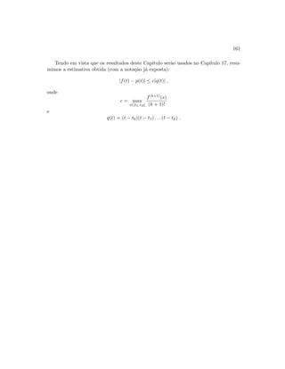 161
Tendo em vista que os resultados deste Cap´ıtulo ser˜ao usados no Cap´ıtulo 17, resu-
mimos a estimativa obtida (com a nota¸c˜ao j´a exposta):
|f(t) − p(t)| ≤ c|q(t)| ,
onde
c = max
s∈[tL,tR]
f(k+1)(s)
(k + 1)!
e
q(t) = (t − t0)(t − t1) . . . (t − tk) .
 