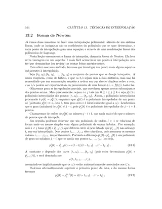 164 CAP´ITULO 13. T´ECNICAS DE INTERPOLAC¸ ˜AO
13.2 Forma de Newton
J´a vimos duas maneiras de fazer uma interpola¸c˜ao polinomial: atrav´es de um sistema
linear, onde as inc´ognitas s˜ao os coeﬁcientes do polinˆomio que se quer determinar, e
cada ponto da interpola¸c˜ao gera uma equa¸c˜ao; e atrav´es de uma combina¸c˜ao linear dos
polinˆomios de Lagrange.
Nesta Se¸c˜ao veremos outra forma de interpolar, chamada forma de Newton. Ela leva
certa vantagem em um aspecto: ´e mais f´acil acrescentar um ponto `a interpola¸c˜ao, sem
ter que desmanchar (ou revisar) as contas feitas anteriormente.
Para obter esse novo m´etodo, teremos que investigar um pouco mais alguns aspectos
subjacentes `a interpola¸c˜ao.
Seja (t0, z0), (t1, z1), . . . , (tk, zk) o conjunto de pontos que se deseja interpolar. A
´unica exigˆencia, como de h´abito, ´e que os ti’s sejam dois a dois distintos, mas n˜ao h´a
necessidade que sua enumera¸c˜ao respeite a ordem em que eles se disp˜oem sobre a reta,
e os zi’s podem ser experimentais ou provenientes de uma fun¸c˜ao (zi = f(ti)), tanto faz.
Olharemos para as interpola¸c˜oes parciais, que envolvem apenas certos subconjuntos
dos pontos acima. Mais precisamente, sejam i e j tais que 0 ≤ i ≤ j ≤ k e seja pi
j(t) o
polinˆomio interpolador dos pontos (ti, zi), . . . , (tj, zj). Assim, o polinˆomio interpolador
procurado ´e p(t) = p0
k(t), enquanto que pi
i(t) ´e o polinˆomio interpolador de um ponto
s´o (portanto pi
i(t) ≡ zi, isto ´e, tem grau zero e ´e identicamente igual a zi). Lembremos
que o grau (m´aximo) de pi
j(t) ´e j − i, pois pi
j(t) ´e o polinˆomio interpolador de j − i + 1
pontos.
Chamaremos de ordem de pi
j(t) ao n´umero j−i+1, que nada mais ´e do que o n´umero
de pontos que ele interpola.
Em seguida podemos observar que um polinˆomio de ordem l  1 se relaciona de
forma mais ou menos simples com algum polinˆomio de ordem inferior. Por exemplo,
com i  j tome pi
j(t) e pi
j−1(t), que diferem entre si pelo fato de que pi
j−1(t) n˜ao abrange
tj em sua interpola¸c˜ao. Nos pontos ti, . . . , tj−1 eles coincidem, pois assumem os mesmos
valores zi, . . . , zj−1, respectivamente. Portanto a diferen¸ca pi
j(t)−pi
j−1(t) ´e um polinˆomio
de grau no m´aximo j − i, que se anula nos pontos ti, . . . , tj−1, ou seja,
pi
j(t) − pi
j−1(t) = c(t − ti)(t − ti+1) . . . (t − tj−1) . (13.1)
A constante c depende dos pares (ti, zi), . . . , (tj, zj) (pois estes determinam pi
j(t) e
pi
j−1(t)), e ser´a denotada por
ω(ti, ti+1, . . . , tj) ,
assumindo-se implicitamente que os zi’s est˜ao automaticamente associados aos ti’s.
Podemos alternativamente suprimir o primeiro ponto da lista, e da mesma forma
teremos
pi
j(t) − pi+1
j (t) = ˜c(t − ti+1) . . . (t − tj) , (13.2)
 