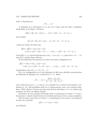13.2. FORMA DE NEWTON 165
onde ˜c ´e denotada por
α(ti, . . . , tj) .
A vantagem de se determinar os ω’s (ou α’s) ´e clara, pois da´ı sairia o polinˆomio
interpolador, por indu¸c˜ao. Ter´ıamos
p0
k(t) = p0
k−1(t) + ω(t0, t1, . . . , tk)(t − t0)(t − t1) . . . (t − tk−1) ,
mas tamb´em
p0
k−1(t) = p0
k−2(t) + ω(t0, . . . , tk−1)(t − t0) . . . (t − tk−2) ,
e assim por diante, de forma que
p0
k(t) = p0
0(t) + ω(t0, t1)(t − t0)+
+ω(t0, t1, t2)(t − t0)(t − t1) + . . . + ω(t0, . . . , tk)(t − t0) . . . (t − tk−1) .
Como p0
0(t) ≡ z0, convencionaremos que ω(t0) = z0 (e ω(ti) = zi, para todo i = 0, . . . , k),
para que a nota¸c˜ao ﬁque uniforme.
Se procedˆessemos inversamente na ordem dos pontos, chegar´ıamos em
p0
k(t) = α(tk) + α(tk−1, tk)(t − tk)+
+α(tk−2, tk−1, tk)(t − tk−1)(t − tk) + . . . + α(t0, . . . , tk)(t − t1) . . . (t − tk) ,
estipulando-se que α(ti) = zi, ∀i = 0, . . . , k.
Os ω’s (e analogamente os α’s) s˜ao chamados de diferen¸cas divididas, porque podem
ser deduzidos da Equa¸c˜ao 13.1, colocando-se t = tj. Assim
ω(ti, . . . , tj) =
pi
j(tj) − pi
j−1(tj)
(tj − ti) . . . (tj − tj−1)
,
onde conhecemos pi
j(tj) = zj, mas pi
j−1(tj) depende de se conhecer previamente o po-
linˆomio pi
j−1(t). Isso possibilita achar os ω’s indutivamente, mas ´e um caminho traba-
lhoso. Nosso objetivo ´e buscar um meio mais f´acil de determinar ω’s e α’s, embora n˜ao
possamos nos livrar de alguma indu¸c˜ao.
Partiremos de uma pequena observa¸c˜ao sobre os polinˆomios de ordem 1 e 2 (um e
dois pontos), e depois enunciaremos um resultado geral que servir´a a nossos prop´ositos.
N˜ao h´a muito o que dizer em ordem 1: a interpola¸c˜ao de um ponto ´e um polinˆomio
de grau zero, portanto
pi
i(t) = zi = ω(ti) = α(ti) ,
por deﬁni¸c˜ao.
 