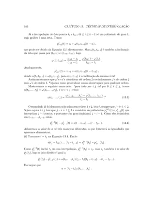 166 CAP´ITULO 13. T´ECNICAS DE INTERPOLAC¸ ˜AO
J´a a interpola¸c˜ao de dois pontos ti e ti+1 (0 ≤ i ≤ k − 1) ´e um polinˆomio de grau 1,
cujo gr´aﬁco ´e uma reta. Temos
pi
i+1(t) = zi + ω(ti, ti+1)(t − ti) ,
que pode ser obtido da Equa¸c˜ao 13.1 diretamente. Mas ω(ti, ti+1) ´e tamb´em a inclina¸c˜ao
da reta que passa por (ti, zi) e (ti+1, zi+1), logo
ω(ti, ti+1) =
zi+1 − zi
ti+1 − ti
=
ω(ti+1) − ω(ti)
ti+1 − ti
.
Analogamente,
pi
i+1(t) = zi+1 + α(ti, ti+1)(t − ti+1) ,
donde α(ti, ti+1) = ω(ti, ti+1), pois α(ti, ti+1) ´e a inclina¸c˜ao da mesma reta!
Assim mostramos que ω’s e α’s coincidem at´e ordem 2 e relacionamos ω’s de ordem 2
com ω’s de ordem 1. Vejamos como generalizar nossas observa¸c˜oes para qualquer ordem.
Mostraremos o seguinte enunciado: “para todo par i, j tal que 0 ≤ i ≤ j, temos
α(ti, . . . , tj) = ω(xi, . . . , xj), e se i  j temos
ω(ti, . . . , tj) =
ω(ti+1, . . . , tj) − ω(ti, . . . , tj−1)
tj − ti
. (13.3)
O enunciado j´a foi demonstrado acima em ordens 1 e 2, isto ´e, sempre que j−i+1 ≤ 2.
Sejam agora i e j tais que j − i + 1 ≥ 3 e considere os polinˆomios pi+1
j (t) e pi
j−1(t) que
interpolam j − i pontos, e portanto tˆem grau (m´aximo) j − i − 1. Como eles coincidem
em ti+1, . . . , tj−1, ent˜ao
pi+1
j (t) − pi
j−1(t) = a(t − ti+1) . . . (t − tj−1) . (13.4)
Acharemos o valor de a de trˆes maneiras diferentes, o que fornecer´a as igualdades que
queremos demonstrar.
(i) Tomamos t = tj na Equa¸c˜ao 13.4. Ent˜ao
a(tj − ti+1) . . . (tj − tj−1) = pi+1
j (tj) − pi
j−1(tj) .
Como pi+1
j (t) inclui tj em sua interpola¸c˜ao, pi+1
j (tj) = zj, mas zj tamb´em ´e o valor de
pi
j(tj), logo o lado direito ´e igual a
pi
j(tj) − pi
j−1(tj) = ω(ti, . . . , tj)(tj − ti)(tj − ti+1) . . . (tj − tj−1) .
Da´ı segue que
a = (tj − ti)ω(ti, . . . , tj) .
 