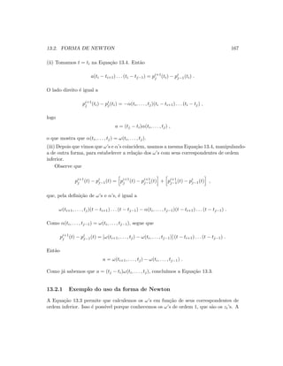 13.2. FORMA DE NEWTON 167
(ii) Tomamos t = ti na Equa¸c˜ao 13.4. Ent˜ao
a(ti − ti+1) . . . (ti − tj−1) = pi+1
j (ti) − pi
j−1(ti) .
O lado direito ´e igual a
pi+1
j (ti) − pi
j(ti) = −α(ti, . . . , tj)(ti − ti+1) . . . (ti − tj) ,
logo
a = (tj − ti)α(ti, . . . , tj) ,
o que mostra que α(ti, . . . , tj) = ω(ti, . . . , tj).
(iii) Depois que vimos que ω’s e α’s coincidem, usamos a mesma Equa¸c˜ao 13.4, manipulando-
a de outra forma, para estabelecer a rela¸c˜ao dos ω’s com seus correspondentes de ordem
inferior.
Observe que
pi+1
j (t) − pi
j−1(t) = pi+1
j (t) − pi+1
j−1(t) + pi+1
j−1(t) − pi
j−1(t) ,
que, pela deﬁni¸c˜ao de ω’s e α’s, ´e igual a
ω(ti+1, . . . , tj)(t − ti+1) . . . (t − tj−1) − α(ti, . . . , tj−1)(t − ti+1) . . . (t − tj−1) .
Como α(ti, . . . , tj−1) = ω(ti, . . . , tj−1), segue que
pi+1
j (t) − pi
j−1(t) = [ω(ti+1, . . . , tj) − ω(ti, . . . , tj−1)] (t − ti+1) . . . (t − tj−1) .
Ent˜ao
a = ω(ti+1, . . . , tj) − ω(ti, . . . , tj−1) .
Como j´a sabemos que a = (tj − ti)ω(ti, . . . , tj), conclu´ımos a Equa¸c˜ao 13.3.
13.2.1 Exemplo do uso da forma de Newton
A Equa¸c˜ao 13.3 permite que calculemos os ω’s em fun¸c˜ao de seus correspondentes de
ordem inferior. Isso ´e poss´ıvel porque conhecemos os ω’s de ordem 1, que s˜ao os zi’s. A
 
