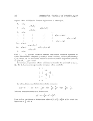 168 CAP´ITULO 13. T´ECNICAS DE INTERPOLAC¸ ˜AO
seguinte tabela mostra como podemos esquematizar as informa¸c˜oes.
t0 ω(t0)
ω(t0, t1)
t1 ω(t1) ω(t0, t1, t2)
ω(t1, t2)
t2 ω(t2) · · ·
...
...
...
...
... ω(t0, . . . , tk−1)
...
...
...
...
... ω(t0, . . . , tk)
...
...
...
...
... ω(t1, . . . , tk)
tk−2 ω(tk−2) · · ·
ω(tk−1, tk−2)
tk−1 ω(tk−1) ω(tk−2, tk−1, tk)
ω(tk−1, tk)
tk ω(tk)
Cada ω(ti, . . . , tj) pode ser obtido da diferen¸ca entre os dois elementos adjacentes da
coluna imediatamente `a esquerda (o de baixo menos o de cima), dividida pela diferen¸ca
tj −ti, onde ti e tj s˜ao encontrados como as extremidades da base da pirˆamide (deitada)
da qual ω(ti, . . . , tj) ´e o cume.
Por exemplo, se quisermos achar o polinˆomio interpolador dos pontos (0, 1), (1
2 , 1
2 ),
(3
2 , −1), (2, 0), acabaremos por montar a seguinte tabela (conﬁra!):
0 1
−1
1
2
1
2 −1
3
−3
2
4
3
3
2 −1 7
3
2
2 0
Da tabela, tiramos o polinˆomio interpolador procurado:
p(t) = 1 + (−1) · (x − 0) + (−
1
3
)(x − 0)(x −
1
2
) +
4
3
(x − 0)(x −
1
2
)(x −
3
2
) .
Juntando termos de mesmo grau, ﬁcamos com
p(t) = 1 +
1
6
t − 3t2
+
4
3
t3
.
Para veriﬁcar que deu certo, testamos os valores p(0), p(1
2 ), p(3
2 ) e p(2) e vemos que
batem com 1, 1
2 , −1 e 0.
 