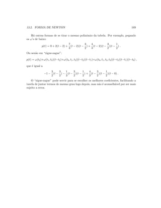13.2. FORMA DE NEWTON 169
H´a outras formas de se tirar o mesmo polinˆomio da tabela. Por exemplo, pegando
os ω’s de baixo:
p(t) = 0 + 2(t − 2) +
7
3
(t − 2)(t −
3
2
) +
4
3
(t − 2)(t −
3
2
)(t −
1
2
) .
Ou sen˜ao em “zigue-zague”:
p(t) = ω(t2)+ω(t1, t2)(t−t2)+ω(t0, t1, t2)(t−t2)(t−t1)+ω(t0, t1, t2, t3)(t−t2)(t−t1)(t−t0) ,
que ´e igual a
−1 −
3
2
(t −
3
2
) −
1
3
(t −
3
2
)(t −
1
2
) +
4
3
(t −
3
2
)(t −
1
2
)(t − 0) .
O “zigue-zague” pode servir para se escolher os melhores coeﬁcientes, facilitando a
tarefa de juntar termos de mesmo grau logo depois, mas n˜ao ´e aconselh´avel por ser mais
sujeito a erros.
 