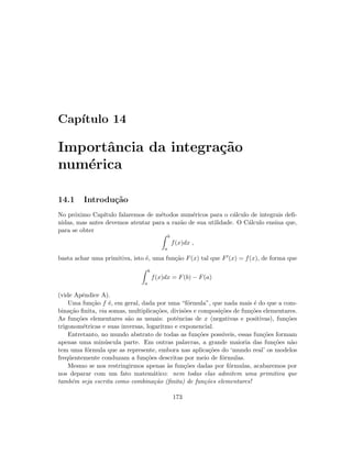 Cap´ıtulo 14
Importˆancia da integra¸c˜ao
num´erica
14.1 Introdu¸c˜ao
No pr´oximo Cap´ıtulo falaremos de m´etodos num´ericos para o c´alculo de integrais deﬁ-
nidas, mas antes devemos atentar para a raz˜ao de sua utilidade. O C´alculo ensina que,
para se obter
b
a
f(x)dx ,
basta achar uma primitiva, isto ´e, uma fun¸c˜ao F(x) tal que F (x) = f(x), de forma que
b
a
f(x)dx = F(b) − F(a)
(vide Apˆendice A).
Uma fun¸c˜ao f ´e, em geral, dada por uma “f´ormula”, que nada mais ´e do que a com-
bina¸c˜ao ﬁnita, via somas, multiplica¸c˜oes, divis˜oes e composi¸c˜oes de fun¸c˜oes elementares.
As fun¸c˜oes elementares s˜ao as usuais: potˆencias de x (negativas e positivas), fun¸c˜oes
trigonom´etricas e suas inversas, logaritmo e exponencial.
Entretanto, no mundo abstrato de todas as fun¸c˜oes poss´ıveis, essas fun¸c˜oes formam
apenas uma min´uscula parte. Em outras palavras, a grande maioria das fun¸c˜oes n˜ao
tem uma f´ormula que as represente, embora nas aplica¸c˜oes do ‘mundo real’ os modelos
freq¨uentemente conduzam a fun¸c˜oes descritas por meio de f´ormulas.
Mesmo se nos restringirmos apenas `as fun¸c˜oes dadas por f´ormulas, acabaremos por
nos deparar com um fato matem´atico: nem todas elas admitem uma primitiva que
tamb´em seja escrita como combina¸c˜ao (ﬁnita) de fun¸c˜oes elementares!
173
 
