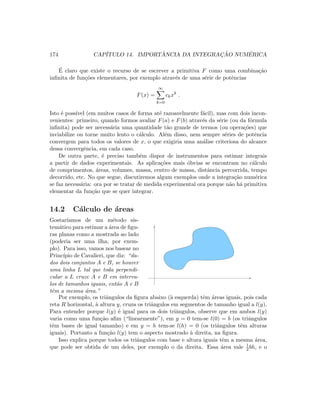 174 CAP´ITULO 14. IMPORT ˆANCIA DA INTEGRAC¸ ˜AO NUM´ERICA
´E claro que existe o recurso de se escrever a primitiva F como uma combina¸c˜ao
inﬁnita de fun¸c˜oes elementares, por exemplo atrav´es de uma s´erie de potˆencias
F(x) =
∞
k=0
ckxk
.
Isto ´e poss´ıvel (em muitos casos de forma at´e razoavelmente f´acil), mas com dois incon-
venientes: primeiro, quando formos avaliar F(a) e F(b) atrav´es da s´erie (ou da f´ormula
inﬁnita) pode ser necess´aria uma quantidade t˜ao grande de termos (ou opera¸c˜oes) que
inviabilize ou torne muito lento o c´alculo. Al´em disso, nem sempre s´eries de potˆencia
convergem para todos os valores de x, o que exigiria uma an´alise criteriosa do alcance
dessa convergˆencia, em cada caso.
De outra parte, ´e preciso tamb´em dispor de instrumentos para estimar integrais
a partir de dados experimentais. As aplica¸c˜oes mais ´obvias se encontram no c´alculo
de comprimentos, ´areas, volumes, massa, centro de massa, distˆancia percorrida, tempo
decorrido, etc. No que segue, discutiremos algum exemplos onde a integra¸c˜ao num´erica
se faz necess´aria: ora por se tratar de medida experimental ora porque n˜ao h´a primitiva
elementar da fun¸c˜ao que se quer integrar.
14.2 C´alculo de ´areas
Gostar´ıamos de um m´etodo sis-
tem´atico para estimar a ´area de ﬁgu-
ras planas como a mostrada ao lado
(poderia ser uma ilha, por exem-
plo). Para isso, vamos nos basear no
Princ´ıpio de Cavalieri, que diz: “da-
dos dois conjuntos A e B, se houver
uma linha L tal que toda perpendi-
cular a L cruze A e B em interva-
los de tamanhos iguais, ent˜ao A e B
tˆem a mesma ´area.”
Por exemplo, os triˆangulos da ﬁgura abaixo (`a esquerda) tˆem ´areas iguais, pois cada
reta R horizontal, `a altura y, cruza os triˆangulos em segmentos de tamanho igual a l(y).
Para entender porque l(y) ´e igual para os dois triˆangulos, observe que em ambos l(y)
varia como uma fun¸c˜ao aﬁm (“linearmente”), em y = 0 tem-se l(0) = b (os triˆangulos
tˆem bases de igual tamanho) e em y = h tem-se l(h) = 0 (os triˆangulos tˆem alturas
iguais). Portanto a fun¸c˜ao l(y) tem o aspecto mostrado `a direita, na ﬁgura.
Isso explica porque todos os triˆangulos com base e altura iguais tˆem a mesma ´area,
que pode ser obtida de um deles, por exemplo o da direita. Essa ´area vale 1
2 bh, e o
 