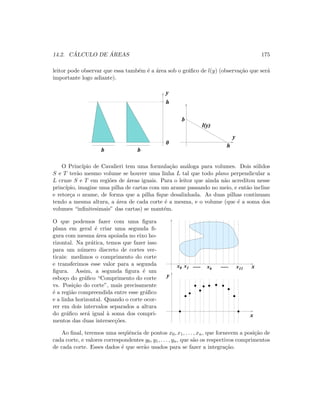 14.2. C ´ALCULO DE ´AREAS 175
leitor pode observar que essa tamb´em ´e a ´area sob o gr´aﬁco de l(y) (observa¸c˜ao que ser´a
importante logo adiante).
y
b b
0
h
b
h
y
l(y)
O Princ´ıpio de Cavalieri tem uma formula¸c˜ao an´aloga para volumes. Dois s´olidos
S e T ter˜ao mesmo volume se houver uma linha L tal que todo plano perpendicular a
L cruze S e T em regi˜oes de ´areas iguais. Para o leitor que ainda n˜ao acreditou nesse
princ´ıpio, imagine uma pilha de cartas com um arame passando no meio, e ent˜ao incline
e retor¸ca o arame, de forma que a pilha ﬁque desalinhada. As duas pilhas continuam
tendo a mesma altura, a ´area de cada corte ´e a mesma, e o volume (que ´e a soma dos
volumes “inﬁnitesimais” das cartas) se mant´em.
O que podemos fazer com uma ﬁgura
plana em geral ´e criar uma segunda ﬁ-
gura com mesma ´area apoiada no eixo ho-
rizontal. Na pr´atica, temos que fazer isso
para um n´umero discreto de cortes ver-
ticais: medimos o comprimento do corte
e transferimos esse valor para a segunda
ﬁgura. Assim, a segunda ﬁgura ´e um
esbo¸co do gr´aﬁco “Comprimento do corte
vs. Posi¸c˜ao do corte”, mais precisamente
´e a regi˜ao compreendida entre esse gr´aﬁco
e a linha horizontal. Quando o corte ocor-
rer em dois intervalos separados a altura
do gr´aﬁco ser´a igual `a soma dos compri-
mentos das duas intersec¸c˜oes.
x0 x11x6
x1
 
 ¡
¡
¢
¢£
£
¤
¤¥
¥ ¦
¦
§
§
¨
¨©
©


 











!
!

#
#
x...... ......
x
y
Ao ﬁnal, teremos uma seq¨uˆencia de pontos x0, x1, . . . , xn, que fornecem a posi¸c˜ao de
cada corte, e valores correspondentes y0, y1, . . . , yn, que s˜ao os respectivos comprimentos
de cada corte. Esses dados ´e que ser˜ao usados para se fazer a integra¸c˜ao.
 